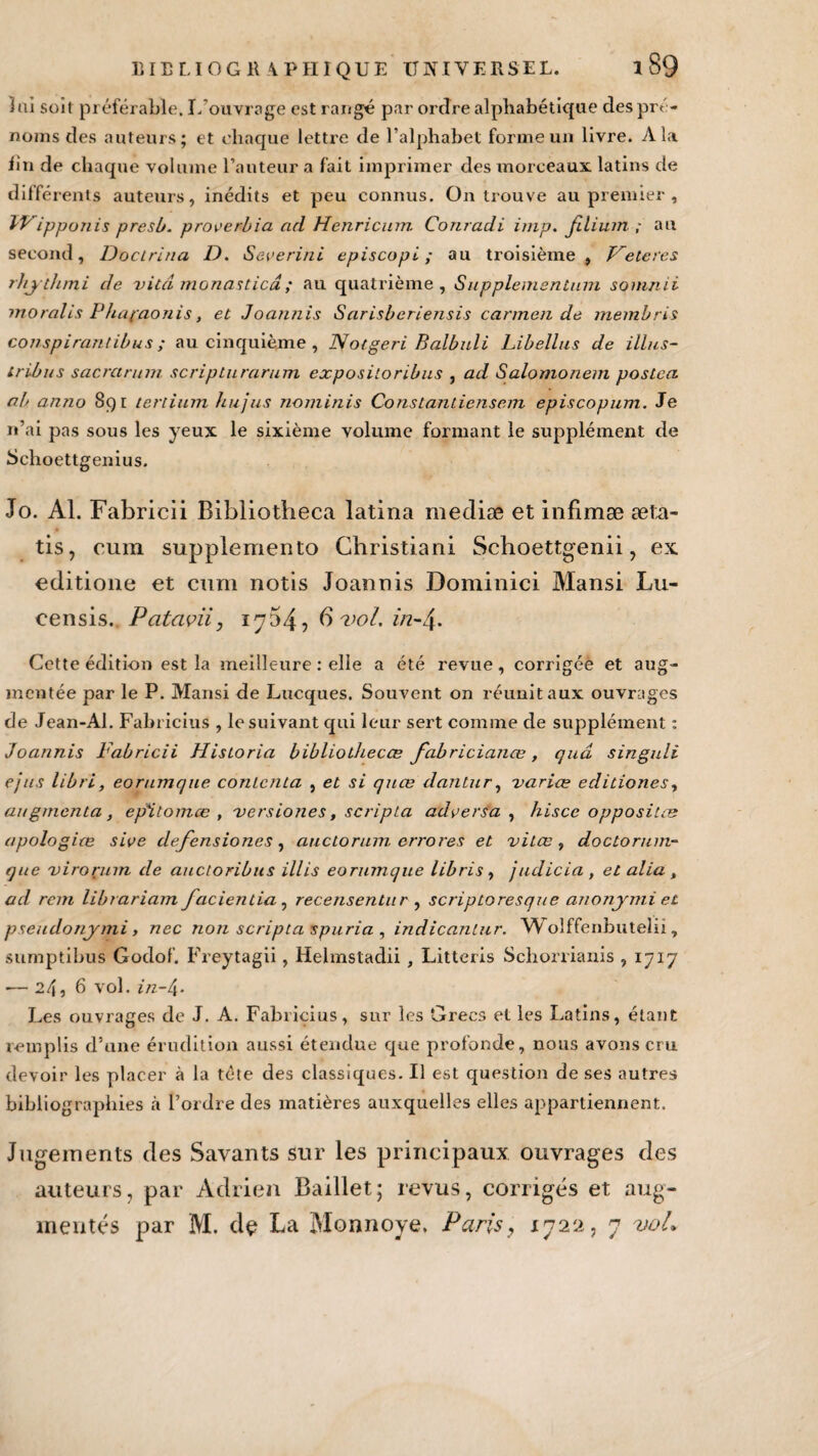 lui soit préférable. L’ouvrage est rangé par ordre alphabétique des pré¬ noms des auteurs; et chaque lettre de l’alphabet forme un livre. A la fin de chaque volume l’auteur a fait imprimer des morceaux latins de différents auteurs, inédits et peu connus. On trouve au premier , IVippunis presb. proeerbia ad Henricum Conradi imp. filium ; au second, Docirina D. Severini episcopL ; au troisième, Vetcres rliythmi de vitcî monasticâ ; au quatrième, Supplementum sommi moralis Phapaonis, et Joannis Sarisberiensis carmen de membris conspirantibus ; au cinquième , Notgeri Balbuli Libellas de illus- tribus sacrctrum scriplurarum expositoribus , ad Salomonem poslca a.b anno 891 tertium hujus nominis Constantiensem episcopum. Je n’ai pas sous les yeux le sixième volume formant le supplément de Schoettgenius. To. Al. Fabricii Bibliotheca latina mediæ et infimæ æta- tis, cum supplemento Christian! Schoettgenii, ex editione et cum notis Joannis Dominici Mansi Lu- censis. Pcitavii, 1 ^754 5 6 vol, in-4- Cette édition est la meilleure : elle a été revue, corrigéè et aug¬ mentée par le P. Mansi de Lucques. Souvent on réunit aux ouvrages de Jean-Al. Fabricius , le suivant qui leur sert comme de supplément : Joannis Fabricii Hisioria bibliotliecœ fabricianœ, quâ singuli ejus libri, eornmque contenta , et si quæ dantur, varice eclitiones, augmenta, epïtomce , versiones, scripta adversa , hisce oppositæ apologies sive defensiones, auctorum errores et vitœ , doctorum- que virorum de auctoribns illis eornmque libris, judicia , et alla , ad rem librariam facientia , recensentur , scriptoresque anonymi et pseudonymi y nec non scripta spuria , indicanlur. Wolffenbutelii, sumptibus Godof. Freytagii, Helmstadii , Litteris Schorrianis , 1717 •— 24, 6 vol. in-4- Les ouvrages de J. A. Fabricius, sur les Grecs et les Latins, étant remplis d’une érudition aussi étendue que profonde, nous avons cru devoir les placer à la tète des classiques. Il est question de ses autres bibliographies à l’ordre des matières auxquelles elles appartiennent. Jugements des Savants sur les principaux ouvrages des auteurs, par Adrien Baillet; revus, corrigés et aug¬ mentés par M. de La Monnoye. Paris, 1722, 7 vol.