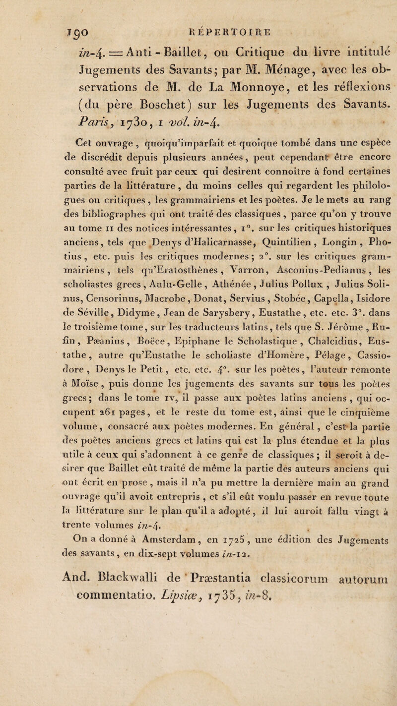 I^O in-\. — Anti - Baillet, ou Critique du livre intitulé Jugements des Savants; par M. Ménage, avec les ob¬ servations de M. de La Monnoye, et les réflexions (du père Boschet) sur les Jugements d.cs Savants. Paris, iy3o, 1 vol. in-4. Cet ouvrage , quoiqu’imparfait et quoique tombé dans une espèce de discrédit depuis plusieurs années , peut cependant être encore consulté avec fruit par ceux qui désirent connoitre à fond certaines parties de la littérature, du moins celles qui regardent les philolo¬ gues ou critiques , les grammairiens et les poètes. Je le mets au rang des bibliographes qui ont traité des classiques , parce qu’on y trouve au tome n des notices intéressantes, i°, sur les critiques historiques anciens, tels que Denys d’Halicarnasse, Quintilien, Longin , Pho- tius , etc. puis les critiques modernes; 20. sur les critiques gram¬ mairiens, tels qn’Eratostbènes , Varron, Asconius-Pedianus, les scholiastes grecs , Aulu-Gelle , Athénée , Julius Pollux , Julius Soli- mus, Censorinus, Macrobe , Donat, Servius , Stobée, Capella, Isidore de Séville, Didyme, Jean de Sarysbery, Eustatbe, etc. etc. 3°. dans le troisième tome, sur les traducteurs latins, tels que S. Jérôme , Ru¬ fin , Pæanius , Boece, Epiphane le Scholastique, Chalcidius, Eus- tathe, autre qu’Eustathe le scholiaste d’Homère, Pélage, Cassio- dore , Denys le Petit, etc. etc. 4°- sur les poètes, l’auteur remonte à Moïse , puis donne les jugements des savants sur tous les poètes grecs ; dans le tome iv, il passe aux poètes latins anciens , qui oc¬ cupent 261 pages, et le reste du tome est, ainsi que le cinquième volume, consacré aux poètes modernes. En général , c’est la partie des poètes anciens grecs et latins qui est la plus étendue et la plus utile à ceux qui s’adonnent à ce genre de classiques ; il seroit à dé¬ sirer que Baillet eût traité de même la partie des auteurs anciens qui ont écrit en prose , mais il n’a pu mettre la dernière main au grand ouvrage qu’il avoit entrepris , et s’il eût voulu passer en revue toute la littérature sur le plan qu’il a adopté, il lui auroit fallu vingt à trente volumes in-4. On a donné à Amsterdam, en 1725, une édition des Jugements des savants, en dix-sept volumes z/z-12. And. Blackwalli de Præstantia classicorum autorum commentatio. Lipsiœ, iy35, in-8.