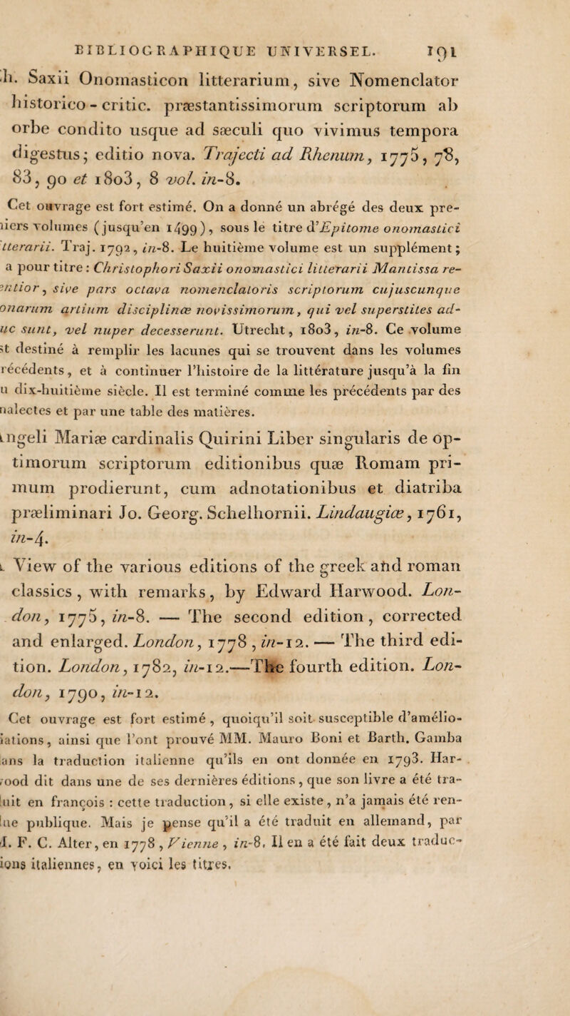 h. Saxii Onomasticon litterarium, sive Nomenclator historieo - critic. præstantissimorum scriptorum ab orbe condito usque ad sæculi quo vivimus tempora (ligestus; editio nova. Trajecti ad Rhenum, 1775, 7$, 83, 90 et i8o3, 8 vol. in-8. Cet ouvrage est fort estimé. On a donné un abrégé des deux pre- liers volumes (jusqu’en 1499), sous le titre à’Epi tome onomastic-i Lterarii. Traj. 1792, in-8. Le huitième volume est un supplément; a pour titre : Christophori Saxii onomastici liuerarii Mantissa re- mtior, sive pars octava nomenclaloris scriptorum cujuscunque onarum arlium disciplinée novissimorum, qui vcl superstiles ad- uc surit, vel nuper decesserunt. Utreclit, i8o3, in-8. Ce volume >t destiné à remplir les lacunes qui se trouvent dans les volumes récédents, et à continuer l’histoire de la littérature jusqu’à la fin u dix-huitième siècle. Il est terminé comme les précédents par des nalectes et par une table des matières. tngeli Mariæ cardinalis Quirini Liber singularis de op- timorum scriptorum editionibus quæ Romam pri- mum prodierunt, cum adnotationibus et diatriba præliminari Jo. Georg. Scbelhornii. Lindaugiœ, 1761, in-4. l View of tbe various éditions of the greek and roman classics , with remarks, by Edward Harwood. Lon¬ don, 1775, z/z-8. — The second édition, corrected and enlarged. London, 1778 , in-12. — The third édi¬ tion. London, 1782, in-12.—The fourth édition. Lon¬ don, 1790, in-12. Cet ouvrage est fort estimé, quoiqu’il soit susceptible d’amélio- iations, ainsi que l’ont prouvé MM. Mauro Boni et Barth. Gamba ans la traduction italienne qu’ils en ont donnée en 1792. Har- r ood dit dans une de ses dernières éditions , que son livre a été tra- luit en françois : cette traduction, si elle existe, n’a jamais été ren- !ue publique. Mais je pense qu'il a été traduit en allemand, par I. F. C. Alter, en 1778 , Vienne , z/z-8. Il en a été fait deux traduc- ions italiennes, en yoici les titres.