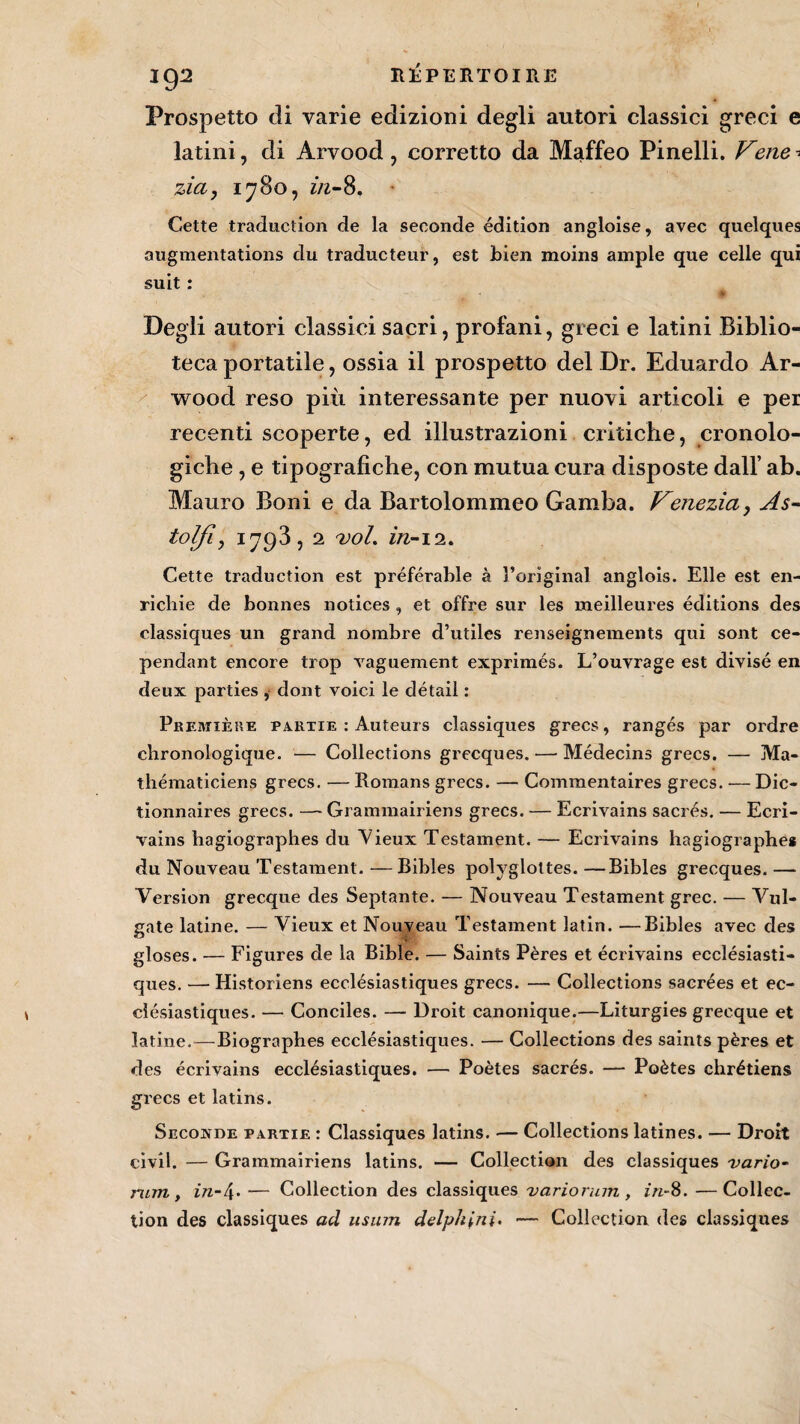 Prospetto di varie edizioni degli autori classici greci e latini, di Arvood ? corretto da Maffeo Pinelli. Vene ? zia, 1780, in-8. Cette traduction de la seconde édition angloise, avec quelques augmentations du traducteur, est bien moins ample que celle qui suit : Degli autori classici saçri, profani, greci e latini Biblio- teca portatile, ossia il prospetto del Dr. Eduardo Ar- wood reso più intéressante per nuovi articoli e per recenti scoperte, ed illustrazioni critiche, cronolo- giche , e tipografiche, con mutua cura disposte dall’ ab. Mauro Boni e da Bartolommeo Gamba. Venezia, As- tolfi, 1793,2 vol. in-\i. Cette traduction est préférable à l’original anglois. Elle est en¬ richie de bonnes notices , et offre sur les meilleures éditions des classiques un grand nombre d’utiles renseignements qui sont ce¬ pendant encore trop vaguement exprimés. L’ouvrage est divisé en deux parties , dont voici le détail : Première partie : Auteurs classiques grecs, rangés par ordre chronologique. — Collections grecques. — Médecins grecs. — Ma¬ thématiciens grecs. — Romans grecs. — Commentaires grecs. — Dic¬ tionnaires grecs. —- Grammairiens grecs. — Ecrivains sacrés. — Ecri¬ vains hagiographes du Vieux Testament. — Ecrivains hagiographe* du Nouveau Testament. —Bibles polyglottes. —Bibles grecques. — Version grecque des Septante. — Nouveau Testament grec. — Vul- gate latine. — Vieux et Nouveau Testament latin. —Bibles avec des gloses. — Figures de la Bible. — Saints Pères et écrivains ecclésiasti¬ ques. — Historiens ecclésiastiques grecs. — Collections sacrées et ec¬ clésiastiques. — Conciles. — Droit canonique.—Liturgies grecque et latine.—Biographes ecclésiastiques. — Collections des saints pères et des écrivains ecclésiastiques. — Poètes sacrés. — Poètes chrétiens grecs et latins. Seconde partie : Classiques latins. — Collections latines. — Droit civil. — Grammairiens latins. — Collection des classiques vario- rum , in-\. — Collection des classiques variorum , in-8. —Collec¬ tion des classiques ad usinn delph^ni. — Collection des classiques