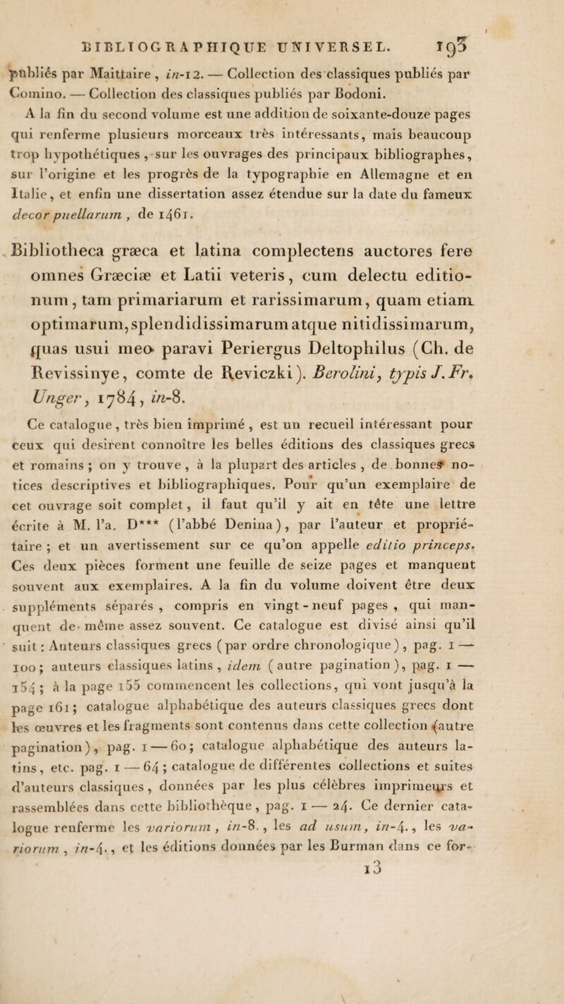 pttbliés par Maittaire , in-i2. — Collection des classiques publiés par Comino. — Collection des classiques publiés par Bodoni. A la fin du second volume est une addition de soixante-douze pages qui renferme plusieurs morceaux très intéressants, mais beaucoup trop hypothétiques , sur les ouvrages des principaux bibliographes, sur l’origine et les progrès de la typographie en Allemagne et en Italie, et enfin une dissertation assez étendue sur la date du fameux décor puellarum , de 1461. Bibliotheca græca et latina complectens auctores fere omnes Græciæ et Latii veteris, cuni delectu editio- num, tam primariarum et rarissimarum, quam etiani optimarum,splendidissimarumatque nitidissimarum, quas usui meo paravi Periergus Deltophilus (Ch. de Revissinye, comte de Reviczki). Berolini, tjpis J.Fr, Unger> 1784, in-8. Ce catalogue , très bien imprimé , est un recueil intéressant pour ceux qui désirent connoître les belles éditions des classiques grecs et romains; on y trouve, à la plupart des articles , de bonnes1 no¬ tices descriptives et bibliographiques. Pour qu’un exemplaire de cet ouvrage soit complet, il faut qu’il y ait en tête une lettre écrite à M. l’a. D*** (l’abbé Denina), par l’auteur et proprié¬ taire ; et un avertissement sur ce qu’on appelle editio princeps. Ces deux pièces forment une feuille de seize pages et manquent souvent aux exemplaires. A la fin du volume doivent être deux suppléments séparés, compris en vingt-neuf pages, qui man¬ quent de - même assez souvent. Ce catalogue est divisé ainsi qu’il suit : Auteurs classiques grecs (par ordre chronologique) , pag. 1 — 100; auteurs classiques latins, idem (autre pagination), pag. 1 —■ i54; à la page i55 commencent les collections, qui vont jusqu’à la page 161 ; catalogue alphabétique des auteurs classiques grecs dont les œuvres et les fragments sont contenus dans cette collection {autre pagination), pag. 1 — 60; catalogue alphabétique des auteurs la¬ tins, etc. pag. 1 — 64 ; catalogue de différentes collections et suites d’auteurs classiques , données par les plus célèbres imprimeurs et rassemblées dans cette bibliothèque, pag. 1 — 24. Ce dernier cata¬ logue renferme les variorum , in-8., les ad usum, in-4., les va- riorum , in-4-, et les éditions données par les Burman dans ce for-