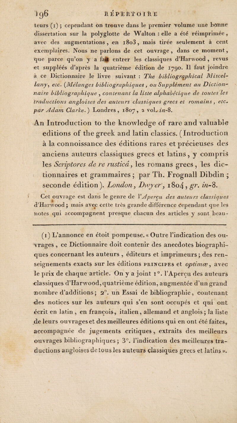 leurs (i) ; cependant on trouve dans le premier volumè une bonne dissertation sur la polyglotte de Wallon : elle a été réimprimée, avec des augmentations, en i8o3, mais tirée seulement à cent exemplaires. Nous ne parlons de cet ouvrage , dans ce moment, que parce qu’on y a fait entrer les classiques d’Harvvood , revus «t suppléés d’après la quatrième édition de 1790. Il faut joindre à ce Dictionnaire le livre suivant : The bibliogrqphical Miscel- lany, elc. (Mélanges bibliographiques , ou Supplément au Diction¬ naire bibliographique , contenant la liste alphabétique de toutes les traductions angloises des auteurs classiques grecs et romains , etc* par Adam Clarke. ) Londres , 1807, 2 vol. in-8. An Introduction to tlie knowledge of rare and valuable éditions of tlie greek and latin classics. (Introduction à la connaissance des éditions rares et précieuses des anciens auteurs classiques grecs et latins, y compris les Scriptores de re rusticd, les romans grecs, les dic¬ tionnaires et grammaires ; par Th. Frognall Dibdin ; seconde édition). London, Dwjer, i8o4,gT. z/z-8. Cet ouvrage est dans le genre de Y Aperçu des auteurs classiques d’Harwood ; mais avec cette très grande différence Cependant que les notes qui accompagnent presque chacun des articles y sont beau- (1) L’annonce en étoit pompeuse. « Outre l’indication des ou¬ vrages , ce Dictionnaire doit contenir des anecdotes biographi¬ ques concernant les auteurs , éditeurs et imprimeurs ; des ren¬ seignements exacts sur les éditions principes et optimœ, avec le prix de chaque article. On y a joint ï °. l’Aperçu des auteurs classiques d’Harwood, quatrième édition, augmentée d’un grand nombre d’additions ; 20. un Essai de bibliographie, contenant des notices sur les auteurs qui s’en sont occupés et qui ont écrit en latin , en françois, italien, allemand et anglois; la liste de leurs ouvrages et des meilleures éditions qui en ont été faites, accompagnée de jugements critiques , extraits des meilleurs ouvrages bibliographiques; 3°. l’indication des meilleures tra¬ ductions angloises de tous les auteurs classiques grecs et latins».