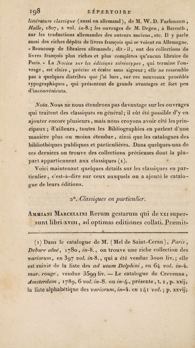 Î9§ REPERTOIRE littérature classique (aussi en allemand), de M. W. D. Furhmann , Halle, 1807, 2 vol. z/z-8.; les ouvrages de M. Degen, à Bareutb , sur les traductions allemandes des auteurs anciens, etc. Il y parle aussi des riches dépôts de livres françois qui se voient en Allemagne. « Beaucoup de libraires allemands, dit - il, ont des collections de livres françois plus riches et plus complètes qu’aucun libraire de Paris. » La Notice sur les éditions stéréotypes , qui termine l’ou¬ vrage , est claire , précise et écrite sans aigreur ; elle ne ressemble pas à quelques diatribes que j’ai lues , sur ces nouveaux procédés typographiques , qui présentent de grands avantages et fort peu d’inconvénients. Nota. Nous ne nous étendrons pas davantage sur les ouvrages qui traitent des classiques en général \ il eût été possible d’y en ajouter encore plusieurs , mais nous croyons avoir cité les prin¬ cipaux ; d’ailleurs, toutes les Bibliographies en parlent d’une manière plus ou moins étendue , ainsi que les catalogues des bibliothèques publiques et. particulières. Dans quelques-uns de ces derniers on trouve des collections précieuses dont la plu¬ part appartiennent aux classiques (1). Voici maintenant quelques détails sur les classiques en par¬ ticulier, c’est-à-dire sur ceux auxquels on a ajouté le catalo¬ gue de leurs éditions. 20. Classiques en particulier. Ammiani Marcellini Rerum gestarum qüi de xxi super- sunt libri xviii, adoptimas editiones collati. Præmit- (1) Dans le catalogue de M. (Melde Saint-Ceran), Paris , Debure aîné, \ 780 , in-8., on trouve une riche collection des variorum, en 397 vol. in-S., qui a été vendue 3ooo liv. ; elle est suivie de la liste des ad usum Delphini , en 64 vol. in-'i. mar. rouge, vendue 35gg liv. Le catalogue de Crevenna, Amsterdam , 1789, 6 vol. in-8. ou in-ly, présente , t. 1, p. xxij, la liste alphabétique des variorum, in-4. en 141 vol. \ p. xxvij, r