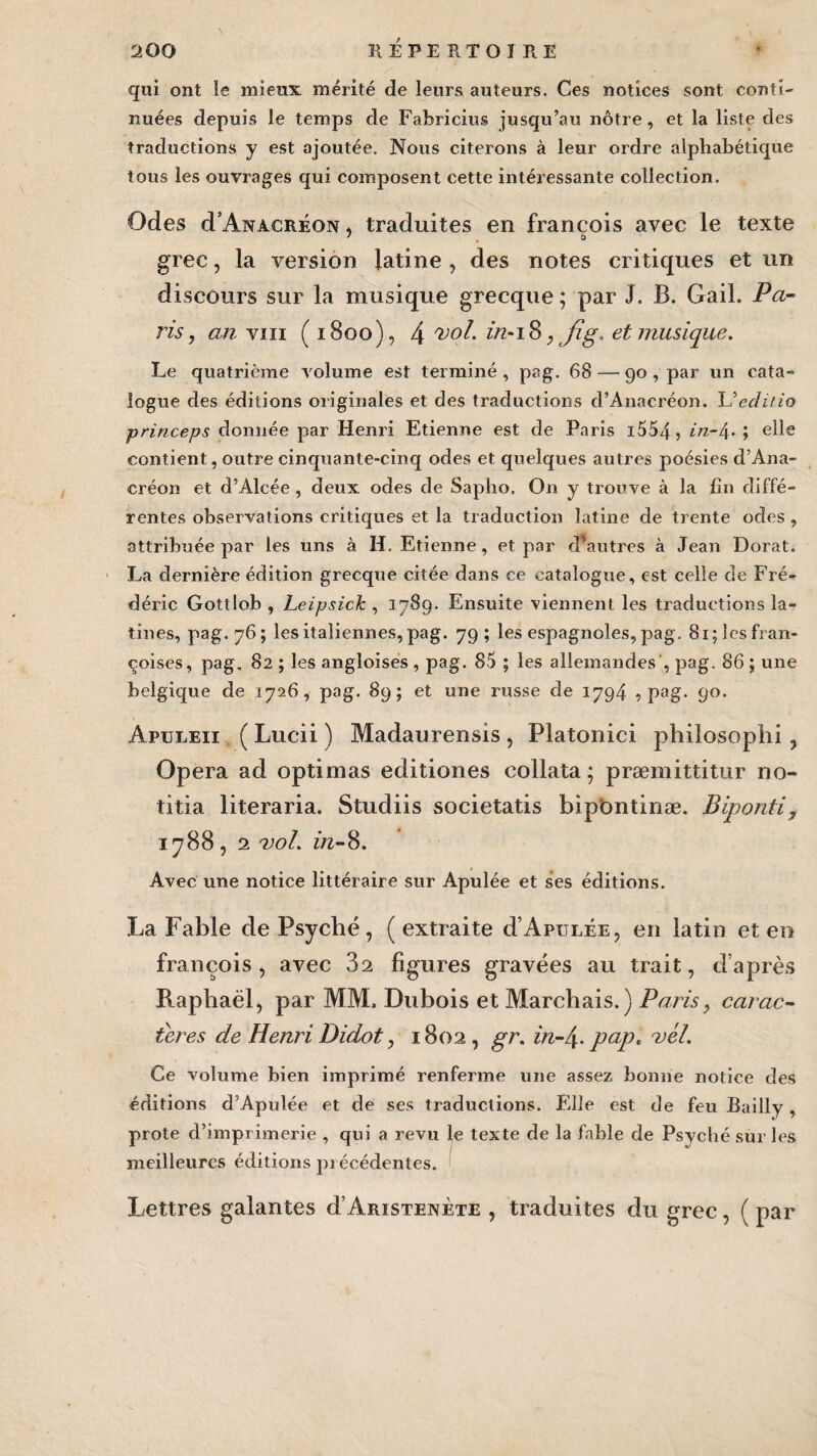 qui ont le mieux mérité de leurs auteurs. Ces notices sont conti¬ nuées depuis le temps de Fabricius jusqu’au nôtre, et la liste des traductions y est ajoutée. Nous citerons à leur ordre alphabétique tous les ouvrages qui composent cette intéressante collection. Odes d’ÂNACRÉON, traduites en francois avec le texte grec, la version latine , des notes critiques et un discours sur la musique grecque ; par J. B. Gail. Pa¬ lis , an vin ( 1800), 4 vol* z/2-18 , fîg. et musique. Le quatrième volume est terminé , pag. 68 — 90 , par un cata¬ logue des éditions originales et des traductions d’Anacréon. L’eclilio princeps donnée par Henri Etienne est de Paris 1554 5 ; elle contient, outre cinquante-cinq odes et quelques autres poésies d’Ana¬ créon et d’Alcée, deux odes de Sapho. On y trouve à la fin diffé¬ rentes observations critiques et la traduction latine de trente odes , attribuée par les uns à H. Etienne, et par cFautres à Jean Dorât. La dernière édition grecque citée dans ce catalogue, est celle de Fré¬ déric Gottlob , Leipsick , 1789. Ensuite viennent les traductions la¬ tines, pag. 76; les italiennes, pag. 79; les espagnoles, pag. 8i;lesfran- coises, pag, 82 ; les angloises , pag. 85 ; les allemandes , pag. 86 ; une belgique de 1726, pag. 89; et une russe de 1794 •> pag. 90. Apuleii ( Lucii ) Madaurensis , Platonici philosophi, Op era ad optimas editiones collata ; præmittitur no¬ tifia literaria. Studiis societatis bipOntinæ. Biponti, 1788, 2 vol. in-8. Avec une notice littéraire sur Apulée et ses éditions. La Fable de Psyché , ( extraite d’Apulée, en latin et en francois, avec 32 figures gravées au trait, d’après Raphaël, par MM. Dubois et Marchais.) Paris, carac¬ tères de Henri Didot, 1802 , gr. in-l\. pap, vél. Ce volume bien imprimé renferme une assez bonne notice des éditions d’Apulée et de ses traductions. Elle est de feu Bailly, prote d’imprimerie , qui a revu le texte de la fable de Psyché sur les meilleures éditions précédentes. Lettres galantes d’AmsTENÈTE , traduites du grec, ( par