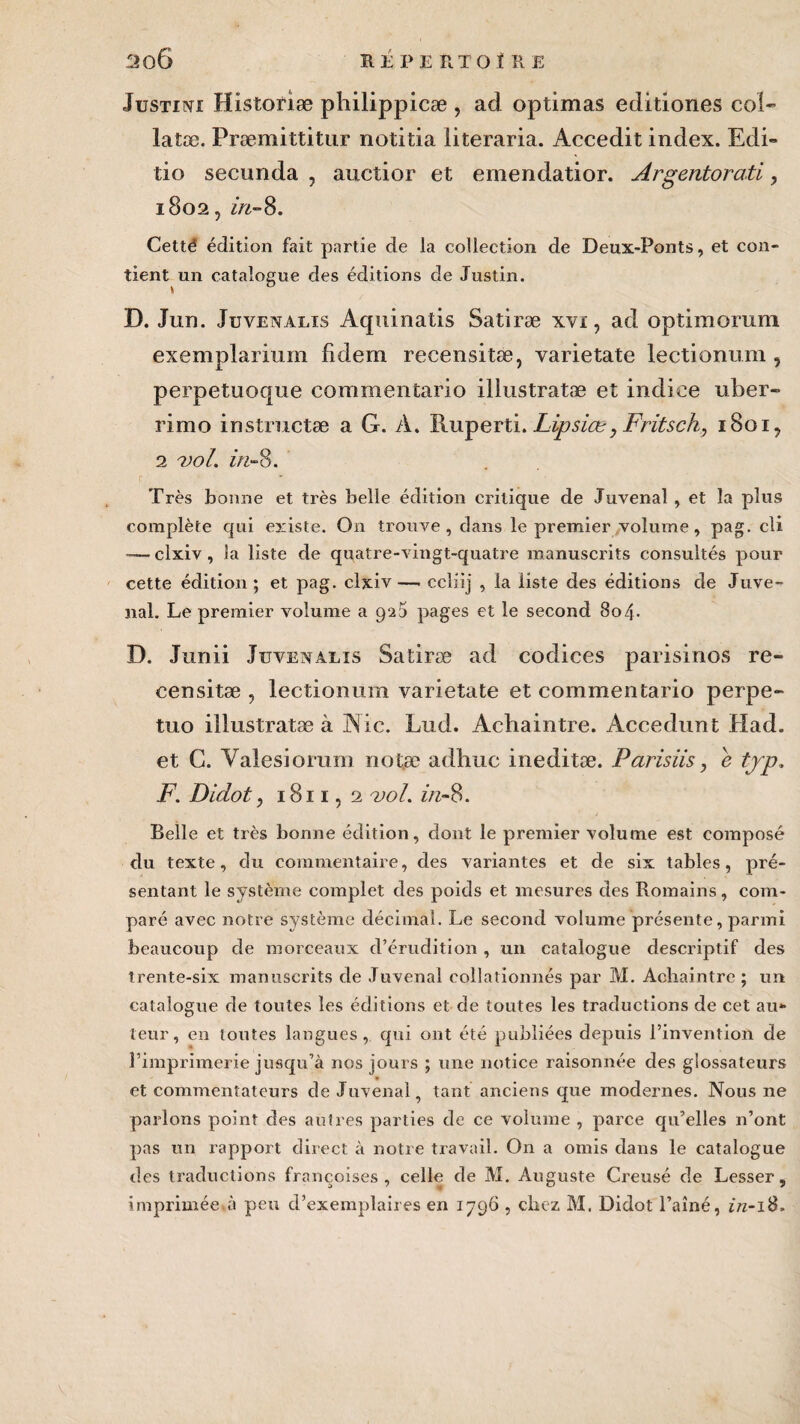 Justini Histoîiæ philippicæ , ad optimas editiones col- latæ. Præmittitur notitia literaria. Accedit index. Edi- tio secunda , aucîior et emendatior. Argentorati, 1802, in-8. Cetté édition fait partie de la collection de Deux-Ponts, et con¬ tient un catalogue des éditions de Justin. D. Jun. Juvenalis Aquinatis Satiræ xvi, ad optimorum exemplarium fidem recensitæ, varietate lectionum, perpetuoque commentaito illustratæ et indice uber- rimo instructæ a G. A. Puiperti. Lipsict, Fritsch, 1801, 2 vol. in-8. Très bonne et très belle édition critique de Juvenal , et la plus complète qui existe. On trouve, dans le premier volume, pag. cli -—clxiv , la liste de quatre-vingt-quatre manuscrits consultés pour cette édition; et pag. clxiv — ccliij , la liste des éditions de Juve¬ nal. Le premier volume a 920 pages et le second 804. D. Junii Juvenalis Satiræ ad codices parisinos re- censitæ , lectionum varietate et eommentario perpe- tuo illustratæ à Nie. Lud. Achaintre. Accedunt Had. et G. Valesiorum notæ adhuc ineditæ. Pansus, e tjp. F'. Didot, 1811, 2 vol. in-8. Belle et très bonne édition, dont le premier volume est composé du texte, du commentaire, des variantes et de six tables, pré¬ sentant le système complet des poids et mesures des Romains, com¬ paré avec notre système décimal. Le second volume présente, parmi beaucoup de morceaux d’érudition , un catalogue descriptif des trente-six manuscrits de Juvenal collationnés par M. Achaintre ; un catalogue de toutes les éditions et de toutes les traductions de cet au¬ teur, en toutes langues, qui ont été publiées depuis l’invention de l’imprimerie jusqu’à nos jours ; une notice raisonnée des glossateurs et commentateurs de Juvenal, tant anciens que modernes. Nous ne parlons point des autres parties de ce volume , parce qu’elles n’ont pas un rapport direct à notre travail. On a omis dans le catalogue des traductions françoises , celle de M. Auguste Creusé de Lesser, imprimée.à peu d’exemplaires en 1796 , chez M. Didot l’aîné, in-18.