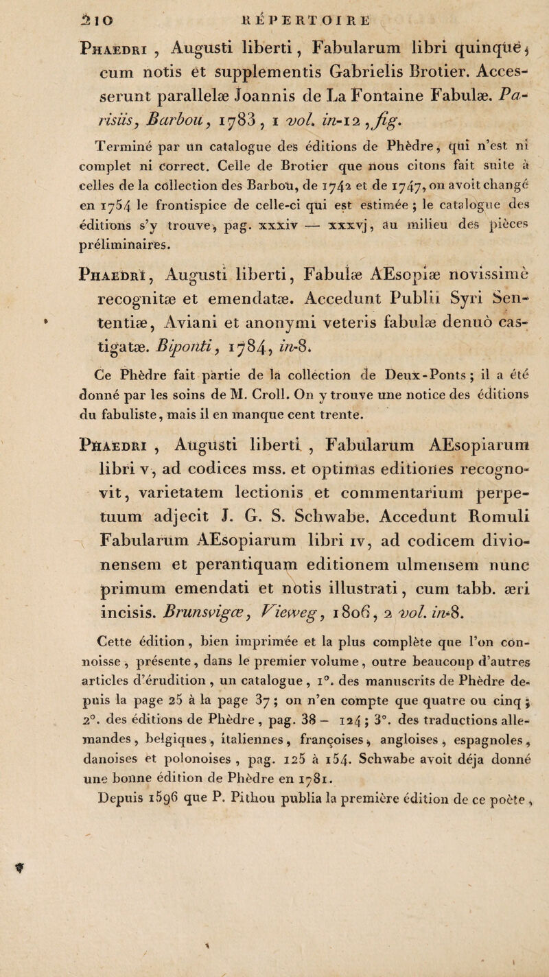 Phaedri , Augusti liberti, Fabularum libri quinqüë* cum notis et supplementis Gabrielis Broder. Acces- serunt parallelæ Joannis de La Fontaine Fabulæ. Pa- risus, Barbon, 1783, i vol. in-ii ,fig. Terminé par un catalogue des éditions de Phèdre, qui n’est ni complet ni correct. Celle de Brotier que nous citons fait suite à celles de la collection des BarboU, de 1742 et de 1747,011 avoit changé en 1754 le frontispice de celle-ci qui est estimée ; le catalogue des éditions s’y trouve* pag. xxxiv — xxxvj, au milieu des pièces préliminaires. Phaedri, Augusti liberti, Fabulæ AEsopiæ novissiinè recognitæ et emendatæ. Accedunt Publii Syri Sen- • tentiæ, Aviani et anonymi veteris fabulæ denuô cas- tigatæ. Biponti, 1784, dz-8. Ce Phèdre fait partie de la collection de Deux-Ponts; il a été donné par les soins de M. Croll. On y trouve une notice des éditions du fabuliste, mais il en manque cent trente. PïiAedri , Augüsti liberti , Fabularum AEsopiarum libri y-, ad codices mss. et optitaas editiones recogno» vit, varietatem lectionis et commentarium perpe- tuum adjeeit J. G. S. Schwabe. Accedunt Romuli Fabularum AEsopiarum libri iv, ad codicem divio- nensem et perantiquam editionem ulmensem nunc primum emendati et nbtis illustrati, cum tabb. æri incisis. Brunsvigœ, Vieweg, 1806, 2 vol. z/z-8. Cette édition, bien imprimée et la plus complète que l’on con- noisse , présente , dans le premier volume , outre beaucoup d’autres articles d’érudition , un catalogue , i°. des manuscrits de Phèdre de¬ puis la page 25 à la page ; on n’en compte que quatre ou cinq ; 2°. des éditions de Phèdre , pag. 38 - 124 ; 3°. des traductions alle¬ mandes , beigiques, italiennes, françoises* angloises * espagnoles, danoises èt polonoises , pag. 125 à i54- Schwabe avoit déjà donné une bonne édition de Phèdre en 1781. Depuis 1596 que P. Pithou publia la première édition de ce poète , *