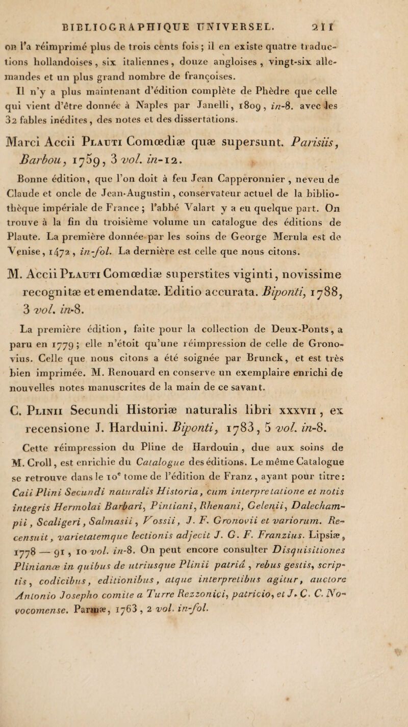 on l’a réimprimé plus de trois cents fois; il en existe quatre traduc- % tions hollandoises , six italiennes, douze angloises , vingt-six alle¬ mandes et un plus grand nombre de françoises. Il n’y a plus maintenant d’édition complète de Phèdre que celle qui vient d’être donnée à Naples par Janelli, 1809, in-8. avec les 32 fables inédites , des notes et des dissertations. Marci Accii Plauti Comœdiæ quæ supersunt. Parisiis, Barbou, 17^9, 3 vol. in-12. Bonne édition, que l’on doit à feu Jean Capperonnier , neveu de Claude et oncle de Jean-Augustin , conservateur actuel de la biblio¬ thèque impériale de France; l’abbé Valant y a eu quelque part. O11 trouve à la fin du troisième volume un catalogue des éditions de Plaute. La première donnée par les soins de George Merula est de Venise, 1472 , in-fol. La dernière est celle que nous citons. M. Accii Plauti Comœdiæ superstites viginti, novissime recognitæ etemendatæ. Editio accurata. Biponti, 1788, 3 vol. in-8. La première édition, faite pour la collection de Deux-Ponts, a paru en 1779 ; elle n’étoit qu’une réimpression de celle de Grono- vius. Celle que nous citons a été soignée par Brunck, et est très bien imprimée. M. Benouard en conserve un exemplaire enrichi de nouvelles notes manuscrites de la main de ce savant. C. Plinii Secundi Historiæ naturalis libri xxxvn , ex recensione J. Harduini. Biponti, 1783, 5 vol. in-%. Cette réimpression du Pline de Hardouin , due aux soins de M.Croll, est enrichie du Catalogue des éditions. Le même Catalogue se retrouve dans le toc tome de l’édition de Franz , ayant pour titre: Caii Plini Secundi naturalis Historia, cum inlerpretatione et notis integris Hermolai Barbarie Pintiani, Rhenani, Gelenii, Dalecham- pii , Scaligeri, Salmasii , Vossii, J. F. Gronovii et variorum. Re¬ censait, varietatemque lectionis adjecit J. G. F. Franzius. Lipsiæ, iyy8 — Ç)i ? 10 vol. in-8. On peut encore consulter Disquisitiones Plinianœ in quibus de utriusque Plinii patritî , rebus gestis, scrip- tis , codicibus, editionibus , atque interpretibus agitur, auctorc Antonio Josepho comité a Turre Rezzoniçi, patricio, etJ*C. C- JSo- vocomense. Parmæ, iy63 , 2 vol. in-fol.