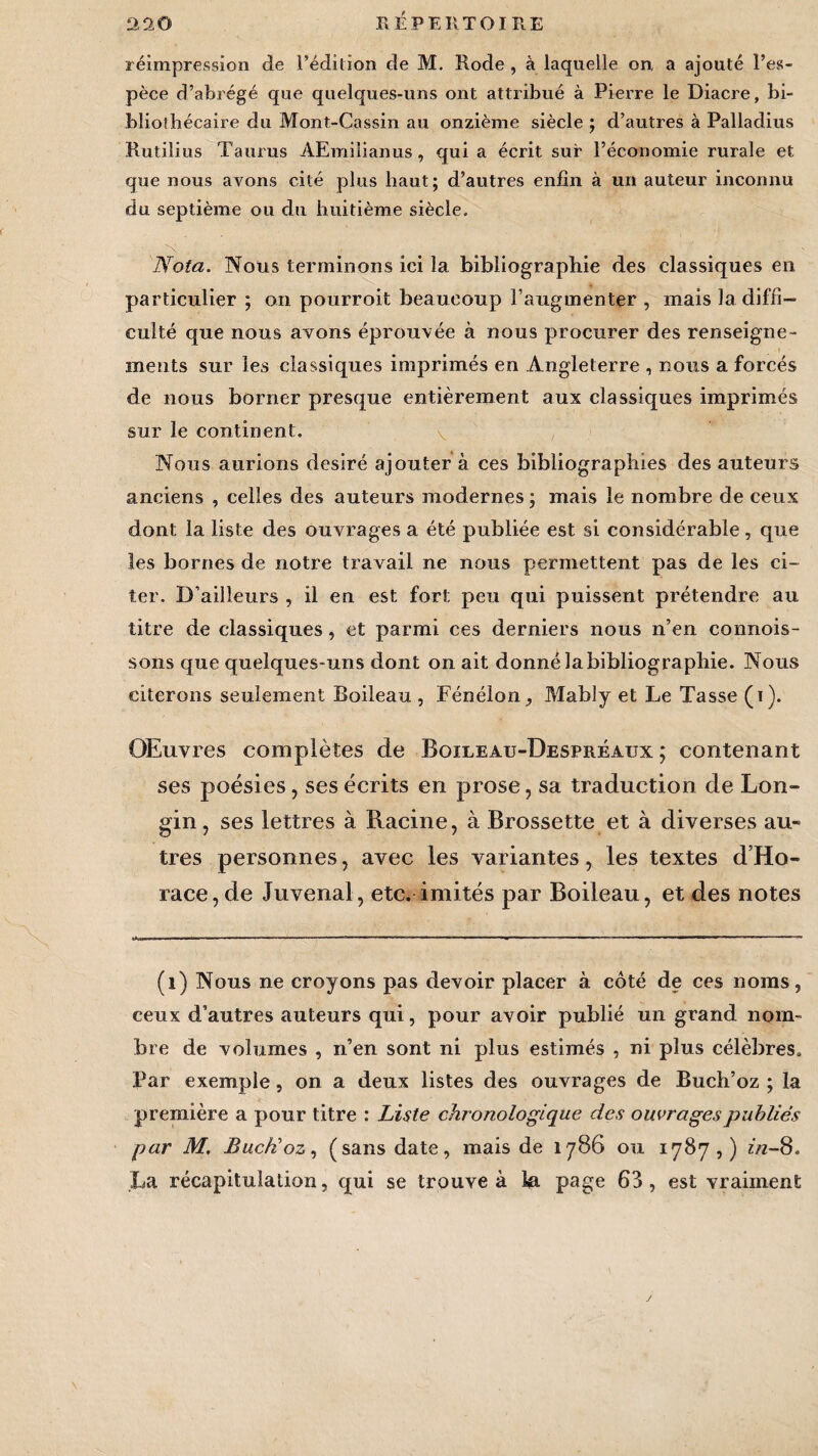 réimpression de l’édition de M. Rode , à laquelle on, a ajouté l’es¬ pèce d’abrégé que quelques-uns ont attribué à Pierre le Diacre, bi¬ bliothécaire du Mont-Cassin au onzième siècle ; d’autres à Palladius Rutilius Taurus AEmilianus, qui a écrit sur l’économie rurale et que nous avons cité plus haut; d’autres enfin à un auteur inconnu du septième ou du huitième siècle. Nota. Nous terminons ici la bibliographie des classiques en particulier ; on pourroit beaucoup l’augmenter , mais la diffi¬ culté que nous avons éprouvée à nous procurer des renseigne¬ ments sur les classiques imprimés en Angleterre , nous a forcés de nous borner presque entièrement aux classiques imprimés sur le continent. v , Nous aurions désiré ajouter à ces bibliographies des auteurs anciens , celles des auteurs modernes ; mais le nombre de ceux dont la liste des ouvrages a été publiée est si considérable, que les bornes de notre travail ne nous permettent pas de les ci¬ ter. D’ailleurs , il en est fort peu qui puissent prétendre au titre de classiques, et parmi ces derniers nous n’en connois- sons que quelques-uns dont on ait donné la bibliographie. Nous citerons seulement Boileau , Fénélon, Mably et Le Tasse (i). Œuvres complètes de Boileau-Despréaux; contenant ses poésies, ses écrits en prose, sa traduction de Lon- gin, ses lettres à Racine, à Brossette et à diverses au¬ tres personnes, avec les variantes, les textes d’Ho¬ race, de Juvenal, etc. imités par Boileau, et des notes (1) Nous ne croyons pas devoir placer à côté de ces noms, ceux d’autres auteurs qui, pour avoir publié un grand nom¬ bre de volumes , n’en sont ni plus estimés , ni plus célèbres. Par exemple, on a deux listes des ouvrages de Buch’oz ; la première a pour titre : Liste chronologique des ouvrages publiés par M. BucBoz, (sans date, mais de 1786 ou 1787,) in-8. La récapitulation, qui se trouve à la page 63, est vraiment