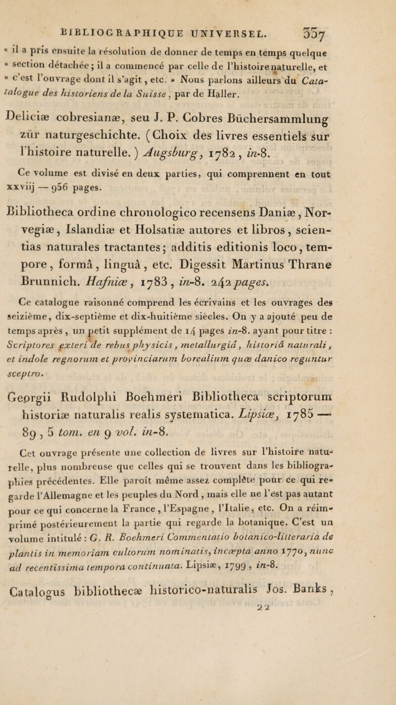 3 il a pris ensuite la résolution de donner de temps en temps quelque « section détachée; il a commencé par celle de l’histoire naturelle, et « c est 1 ouvrage dont H s’agit, etc. » Nous parlons ailleurs du Cata- talogue des historiens de la Suisse , par de Haller. Deliciæ cobresianæ, seu J. P. Cobres Büchersammlung zür naturgeschichte. ( Choix des livres essentiels sur l’histoire naturelle.) Augsburg, 1782, in-8. Ce volume est divisé en deux parties, qui comprennent en tout xxviij — g56 pages. Bibliotheca ordine chronologico recensens Daniæ, Nor- vegiæ, Islandiæ et Holsatiæ autores et libros, scien- tias naturales tractantes; additis editionis loco,tem- pore , forma, linguâ , etc. Digessit Martinus Thrane Brunnich. Hafnice, 1783, in-8. 242 pages. Ce catalogue raisonné comprend les écrivains et les ouvrages des seizième, dix-septième et dix-huitième siècles. On y a ajouté peu de temps après , un petit supplément de 14 pages in-8. ayant pour titre : Scriptores exteri de rebus physicis, metallurgiâ, historiâ nalurali , et indole regnorum et provinciarum borealium quce danico reguntur sceptro. Georgii Rudolphi Boehmeri Bibliotheca scriptorum historiæ naturalis realis systematiea. Lipsiœ, 1785 —* 89,5 tom. en 9 vol. in-8. Cet ouvrage présente une collection de livres sur l’histoire natu¬ relle, plus nombreuse que celles qui se trouvent dans les bibliogra¬ phies précédentes. Elle paroît même assez complète pour ce qui re¬ garde l’Allemagne et les peuples du Nord , mais elle ne l’est pas autant pour ce qui concerne la France , l’Espagne , l’Italie, etc. On a réim¬ primé postérieurement la partie qui regarde la botanique. C’est un volume intitulé: G. R. Boehmeri Commentaiio boianico-litteraria de plan lis in memoriam cultorum nom inatis, inccepta anno 177°; nunc ad recentissima tempora continuata. Lipsiæ, 1799, in-8. Catalosrus bibliothecæ historico-naturalis Jos. Banks, G