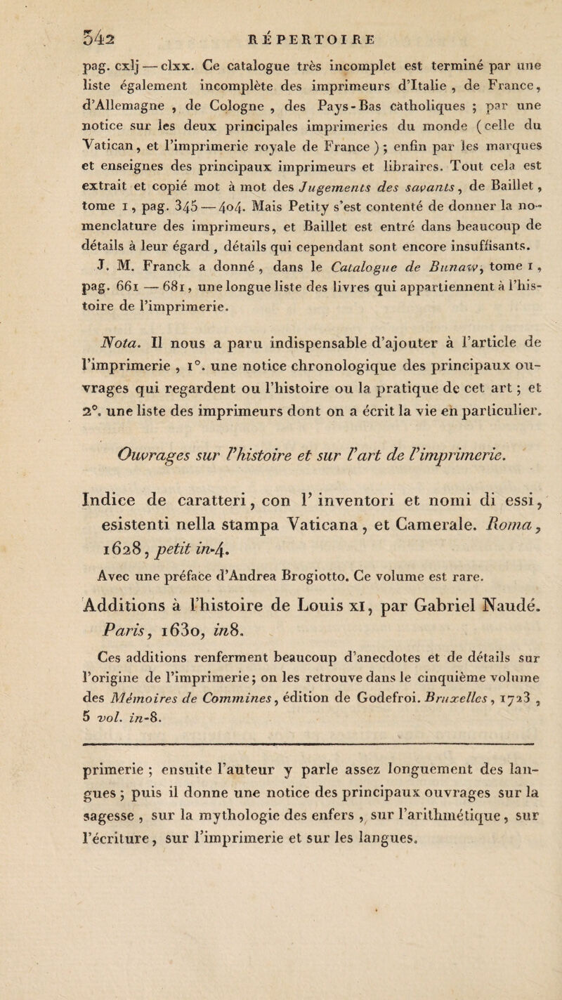 pag. cxîj — clxx. Ce catalogue très incomplet est terminé par une liste également incomplète des imprimeurs d’Italie, de France, d’Allemagne , de Cologne , des Pays-Bas catholiques ; par une notice sur les deux principales imprimeries du monde (celle du Vatican, et l’imprimerie royale de France); enfin par les marques et enseignes des principaux imprimeurs et libraires. Tout cela est extrait et copié mot à mot des Jugements des savants, de Raillet, tome i, pag. 345 — 4°4- Mais Petity s’est contenté de donner la no ¬ menclature des imprimeurs, et Baillet est entré dans beaucoup de détails à leur égard , détails qui cependant sont encore insuffisants. J. M. Franck a donné, dans le Catalogue de Bunaw, tome i, pag. 661 — 681, une longue liste des livres qui appartiennent à l’his¬ toire de l’imprimerie. Nota. Il nous a paru indispensable d’ajouter à l’article de l’imprimerie , i°. une notice chronologique des principaux ou¬ vrages qui regardent ou l’histoire ou la pratique de cet art ; et 2°. une liste des imprimeurs dont on a écrit la vie en particulier. Ouvrages sur l’histoire et sur l’art de l’imprimerie. Indice de caratteri, con F inventori et nomi di essi, esistenti nella stampa Vaticana, et Camerale. Pwma, 1628, petit in-4. Avec une préface d’Andrea Brogiotto. Ce volume est rare. Additions à l’histoire de Louis xi, par Gabriel Naudé. Paris, i63o, inS. Ces additions renferment beaucoup d’anecdotes et de détails sur l’origine de l’imprimerie; on les retrouve dans le cinquième volume des Mémoires de Commines, édition de Godefroi. Bruxelles, 1723 , 5 vol. z/z-8. primerie ; ensuite l’auteur y parle assez longuement des lan¬ gues ; puis il donne une notice des principaux ouvrages sur la sagesse , sur la mythologie des enfers , sur l’arithmétique, sur l’écriture, sur l’imprimerie et sur les langues.