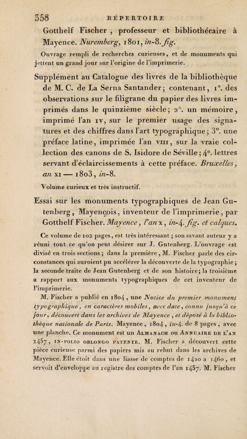 Gotthelf Fischer , professeur et bibliothécaire à Mayence. Nuremberg, 1801, in-Q.jîg. Ouvrage rempli de recherches curieuses, et de monuments qui jettent un grand jour sur l’origine de l’imprimerie. Supplément au Catalogue des livres de la bibliothèque de M. C. de La Serna Santander; contenant, i°. des observations sur le filigrane du papier des livres im¬ primés dans le quinzième siècle; 20. un mémoire, imprimé l’an iv, sur le premier usage des signa¬ tures et des chiffres dans l art typographique ; 3°. une préface latine, imprimée l’an vin, sur la vraie col¬ lection des canons de S. Isidore de Séville ;4°- lettres servant d’éclaircissements à cette préface. Bruxelles, an xi — i8o3, in-8. Volume curieux et très instructif. Essai sur les monuments typographiques de Jean Gu¬ tenberg, Mayençois, inventeur de l’imprimerie, par Gotthelf Fischer. Mayence, Van x, in-\.jig. et calques. Ce volume de 102 pages, est très intéressant ; son savant auteur y a réuni tout ce qu’on peut désirer sur J. Gutenberg. L’ouvrage est divisé en trois sections ; dans la première , M. Fischer parle des cir¬ constances qui auroient pu accélérer la découverte de la typographie ; la seconde traite de Jean Gutenberg et de son histoire; la troisième a rapport aux monuments typographiques de cet inventeur de l’imprimerie. M. Fischer a publié en 1804 , une Notice du premier monument typographique, en caractères mobiles, avec date , connu jusqu’à ce jour, découvert dans les archives de Mayence , et déposé à la biblio¬ thèque nationale de Paris. Mayence, 1804 , in-4- de 8 pages , avec une planche. Ce monument est un Almanach ou Annuaire de l’an 14^7, in-folio oblongo patente. M. Fischer a découvert cette pièce curieuse parmi des papiers mis au rebut dans les archives de Mayence. Elle étoit dans une liasse de comptes de 1420 a 1460 , et servait d’enveloppe au registre des comptes de l’an i45y. M. Fischer