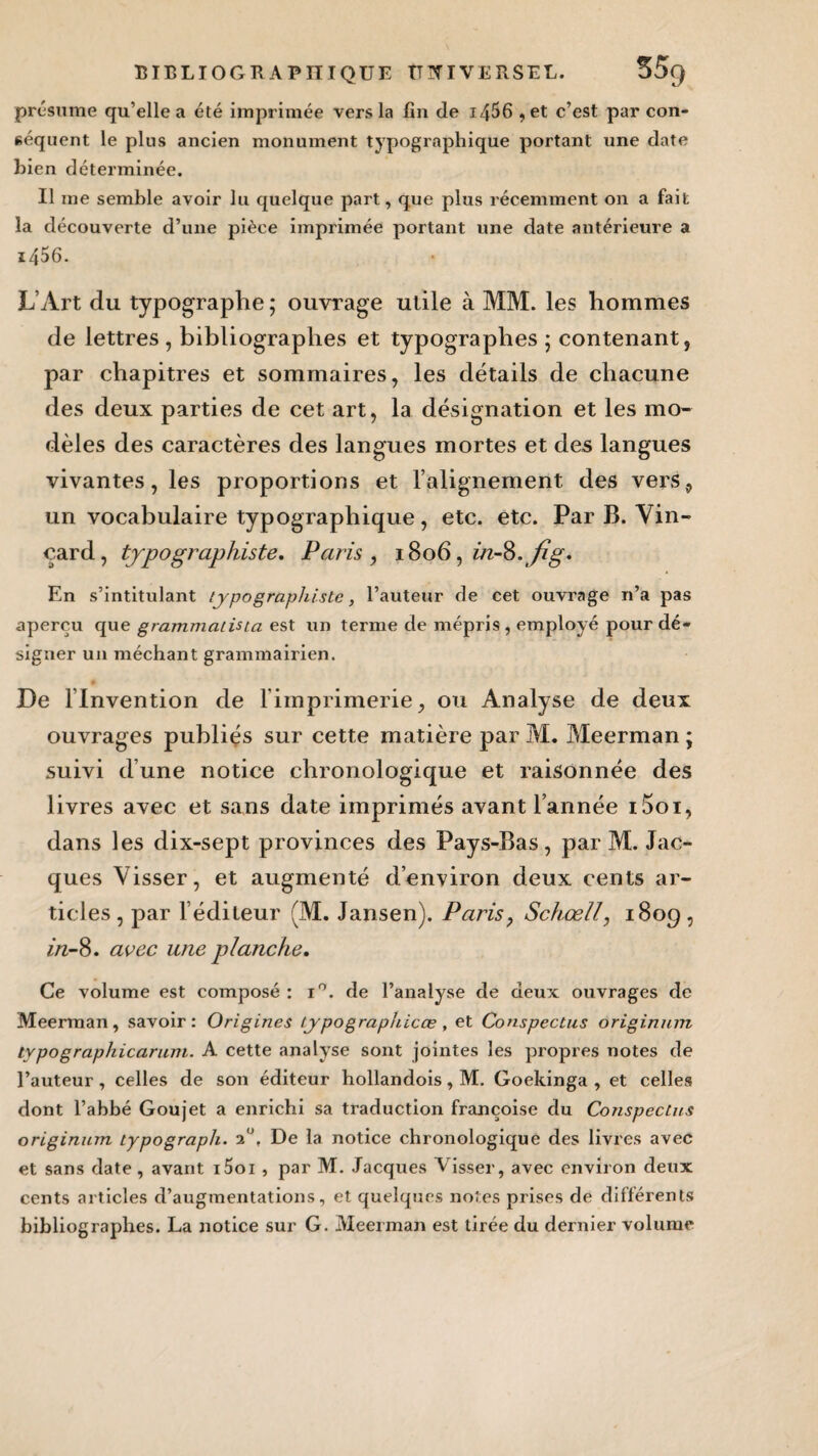 présume qu’elle a été imprimée vers la fin de i456 , et c’est par con¬ séquent le plus ancien monument typographique portant une date bien déterminée. Il me semble avoir lu quelque part, que plus récemment on a fait la découverte d’une pièce imprimée portant une date antérieure a i456. L’Art du typographe ; ouvrage utile à MM. les hommes de lettres , bibliographes et typographes ; contenant, par chapitres et sommaires, les détails de chacune des deux parties de cet art, la désignation et les mo¬ dèles des caractères des langues mortes et des langues vivantes, les proportions et l’alignement des vers, un vocabulaire typographique, etc. etc. Par B. Vin- çard, typographiste, Paris , 1806, in-Q. fig. En s’intitulant typographiste, l’auteur de cet ouvrage n’a pas aperçu que grammaiista est un terme de mépris, employé pour dé¬ signer un méchant grammairien. De llnvention de l’imprimerie, ou Analyse de deux ouvrages publiés sur cette matière par M. Meerman ; suivi dune notice chronologique et raisonnée des livres avec et sans date imprimés avant l’année i5oi, dans les dix-sept provinces des Pays-Bas, par M. Jac¬ ques Visser, et augmenté d’environ deux cents ar¬ ticles, par l’éditeur (M. Jansen). Paris, Schœll, 1809, in-8. avec une planche. Ce volume est composé : i°. de l’analyse de deux ouvrages de Meerman, savoir: Origines lypographicœ, et Conspectus originum lypographicarum. A cette analyse sont jointes les propres notes de l’auteur, celles de son éditeur hollandois, M. Goekinga , et celles dont l’abbé Goujet a enrichi sa traduction françoise du Conspectus originum typograph. 2°, De la notice chronologique des livres avec et sans date, avant i5oi , par M. Jacques Visser, avec environ deux cents articles d’augmentations, et quelques notes prises de différents bibliographes. La notice sur G. Meerman est tirée du dernier volume