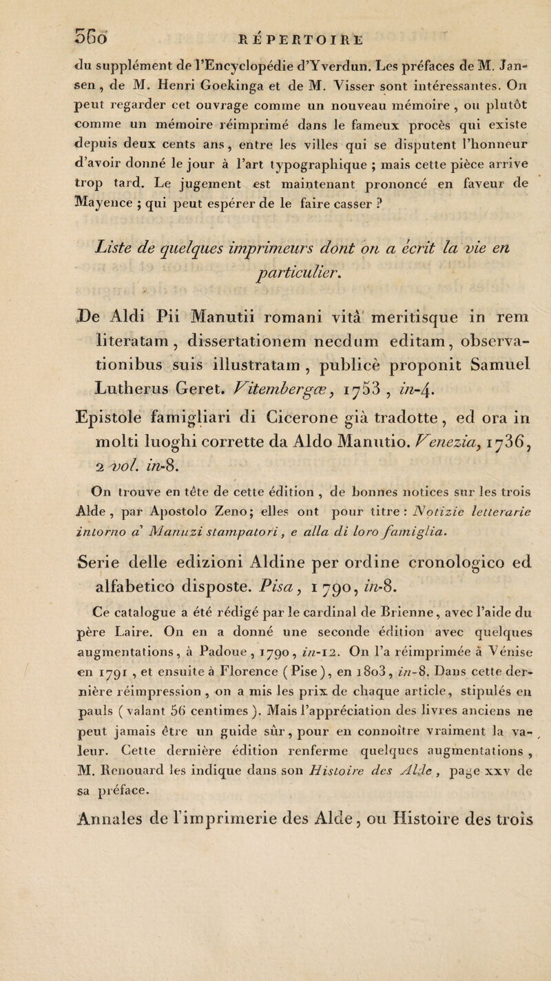 du supplément de l’Encyclopédie d’Yverdun. Les préfaces de M, Jan- sen , de M. Henri Goekinga et de M. Yisser sont intéressantes. On peut regarder cet ouvrage comme un nouveau mémoire , ou plutôt comme un mémoire réimprimé dans le fameux procès qui existe depuis deux cents ans, entre les villes qui se disputent l’honneur d’avoir donné le jour à l’art typographique ; mais cette pièce arrive trop tard. Le jugement est maintenant prononcé en faveur de Mayence ; qui peut espérer de le faire casser ? Liste de quelques imprimeurs dont on a écrit la vie en particulier. De Aldi Pii Manutii romani vitâ meritisque in rem literatam, dissertationem necdum editam, observa- tionibus suis illustratam , publiée proponit Samuel Lutherus Geret. Vitemberpœ, iy53 , in-\. Epistole famigliari di Cicerone già tradotte, ed ora in molti iuoghi corrette da Aldo Manutio. Venezia, iy36, 2 -vol. in-8. On trouve en tête de cette édition , de bonnes notices sur les trois Aide, par Apostolo Zeno; elles ont pour titre : Notizie letterarie inlorno a Manu zi stampatori, e alla di loro famiglia. Sérié delle edizioni Aldine per ordine cronologico ed alfabetico disposte. Pisa, i 790, in-8. Ce catalogue a été rédigé par le cardinal de Brienne, avec l’aide du père Laire. On en a donné une seconde édition avec quelques augmentations, à Padoue , 1790, in-12. On l’a réimprimée à Vénise en 1791 , et ensuite à Florence (Pise), en i8o3, in-S. Dans cette der¬ nière réimpression , on a mis les prix de chaque article, stipulés en pauls (valant 56 centimes). Mais l’appréciation des livres anciens ne peut jamais être un guide sûr, pour en connoître vraiment la va¬ leur. Cette dernière édition renferme quelques augmentations , M. Renouard les indique dans son Histoire des Aide , page xxv de sa préface. Annales de l’imprimerie des Aide, ou Histoire des trois