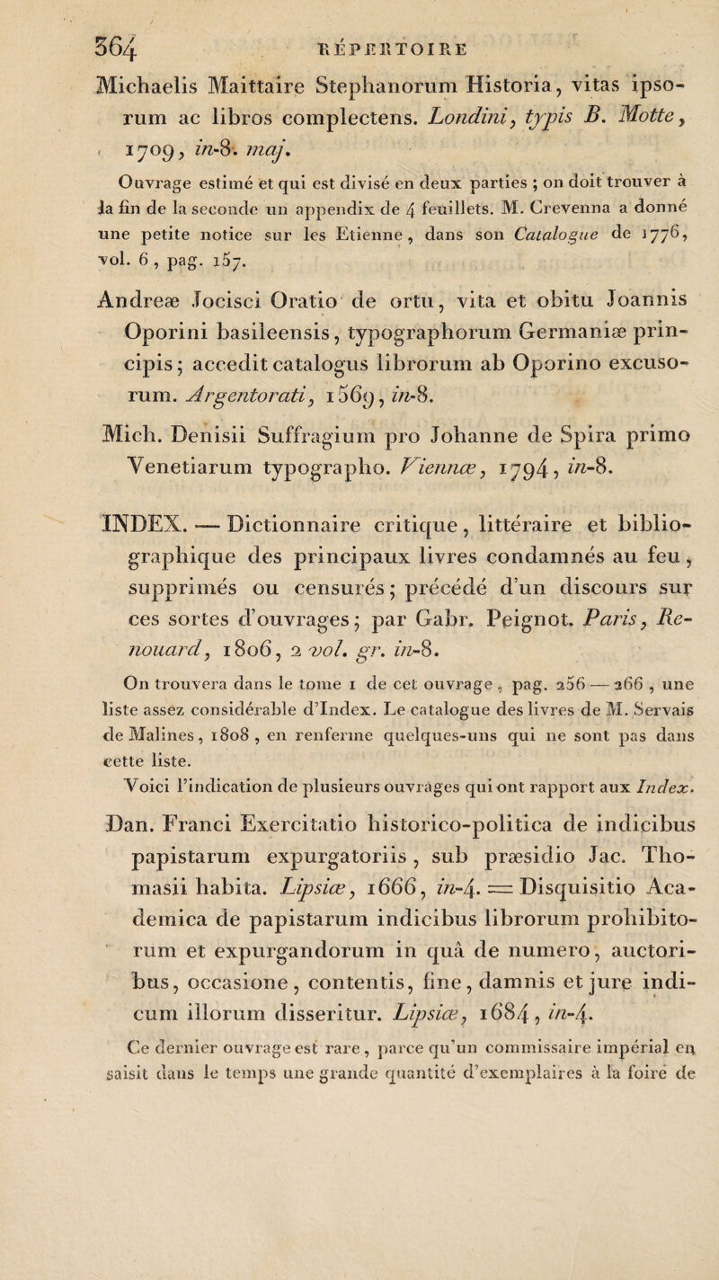 Michaelis Maittaire Stephanorum Historia, vitas ipso- rum ac libros complectens. Londini, typis B. Motte, i 7 of) y zVz-8. mcij. Ouvrage estimé et qui est divisé en deux parties ; on doit trouver à la fin de la seconde un appendix de 4 feuillets. M. Crevenna a donné une petite notice sur les Etienne, dans son Catalogue de 1776? vol. 6 , pag. 157. Andreæ Jocisci Oratio de ortu, vita et obitu Joanms Oporini basiieensis, typographorum Germanise prin- cipis ; accedit catalogus librorum ab Oporino excuso- rum. Argentorati, 15 69, in-8. Midi. Denisii Suffragium pro Johanne de Spira primo Yenetiarum typographe. Viennœ, 1794 5 in-$>. INDEX. -— Dictionnaire critique , littéraire et biblio* graphique des principaux livres condamnés au feu, supprimés ou censurés ; précédé d’un discours sur ces sortes d’ouvrages ; par Gahr. Peignot. Paris, lie- nouard, 1806, 2 vol. gr. in- 8. On trouvera dans le tome 1 de cet ouvrage , pag. 266 — 266 , une liste assez considérable d’index. Le catalogue des livres de M. Servais de Malines, 1808, en renferme quelques-uns qui ne sont pas dans cette liste. Voici l’indication de plusieurs ouvrages qui ont rapport aux Index. :Dan. Franci Exercitatio historico-politica de indicibus papistarum expurgatoriis, sub præsidio Jac. Tho- masii habita. Lipsiœ, 1666, in-\. = Disquisitio Aca- demica de papistarum indicibus librorum prohibito- rum et expurgandorum in quâ de numéro, auctori- bus, occasione, contentis, fine,damnis et jure indi- cum iilorum disseritur. Lipsiœ, 1684, in-4. Ce dernier ouvrage est rare , parce qu’un commissaire impérial eu saisit dans le temps une grande quantité d’exemplaires à la foire de