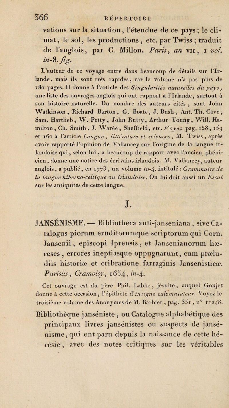 valions sur la situation, l’étendue de ee pays ; le cli¬ mat , le sol, les productions, etc. par Twiss ; traduit de l’anglois, par C. Millon. Paris, an vu, i voL in-%.fig. L’auteur de ce voyage entre dans beaucoup de détails sur l’Ir¬ lande , mais ils sont très rapides, car le volume n’a pas plus de 180 pages. Il donne à l’article des Singularités naturelles du pays, une liste des ouvrages anglois qui ont rapport à l’Irlande, surtout à son histoire naturelle. Du nombre des auteurs cités , sont John Watkinson , Richard Barton, G. Boate, J. Bush , Ant. Th. Cave, Sam. Hartlieh, W. Petty , John Rutty, Arthur ïoung, Will. Ha- milton, Ch. Smith , J. Warée , Sheffield, etc. Voyez pag. i58 , i5g et 160 à l’article Langue , littérature et sciences , M. Twiss, après avoir rapporté l’opinion de Vallancey sur l’origine de la langue ir- landoise qui, selon lui, a beaucoup de rapport avec l’ancien phéni¬ cien , donne une notice des écrivains irlandois. M. Vallancey, auteur anglois, a publié, en 1773 , un volume in-\. intitulé : Grammaire de la langue hiberno-celtique ou irlandaise. On lui doit aussi un Essai sur les antiquités de cette langue. J. JANSÉNISME.— Bibliotheca anti-janseniana , siveCa- talogus piorum eruditommque scriptorum qui Corn. Jansenii, episcopi Iprensis, et Jansenianorum hæ- reses , errores ineptiasque oppugnarunt, cum prælu- diis historiæ et cribratione farraginis Jansenisticæ. Parisiis, Cramoisy, 1654, Cet ouvrage est du père Phil. Labbe, jésuite , auquel Goujet donne à cette occasion, l’épithète dé insigne calomniateur. Voyez le troisième volume des Anonymes de M. Barbier , pag- 351 , n° 11248. Bibliothèque janséniste, ou Catalogue alphabétique des principaux livres jansénistes ou suspects de jansé¬ nisme, qui ont paru depuis la naissance de cette hé¬ résie , avec des notes critiques sur les véritables