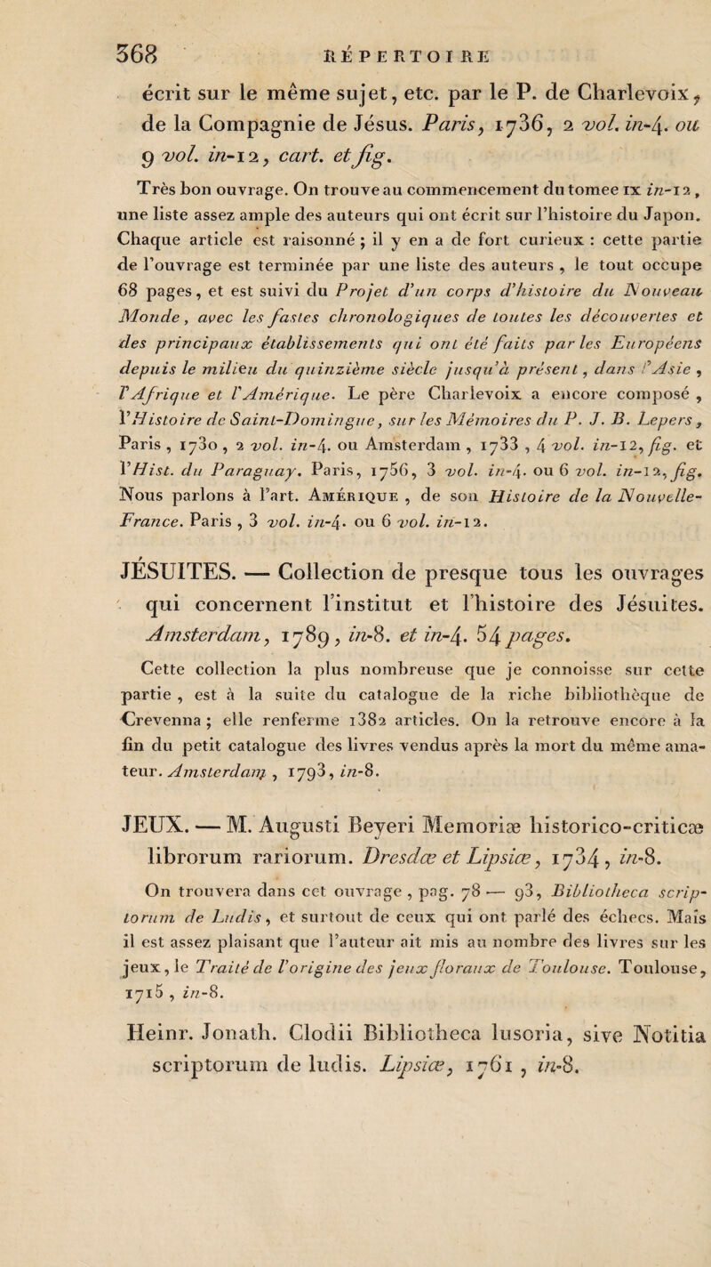 écrit sur le même sujet, etc. par le P. de Charlevoix? de la Compagnie de Jésus. Paris, 1736, 2 vol. in-f ou g vol. in-12, cart. et fi g. Très bon ouvrage. On trouve au commencement dutomee ix in-ïi, une liste assez ample des auteurs qui ont écrit sur l’histoire du Japon. Chaque article est raisonné ; il y en a de fort curieux : cette partie de l’ouvrage est terminée par une liste des auteurs , le tout occupe 68 pages, et est suivi du Projet d’un corps d’histoire du Nouveau, Monde, avec les fastes chronologiques de toutes les découvertes et des principaux établissements qui ont été faits parles Européens depuis le milieu du quinzième siècle jusqu’à présent, clans C Asie , T Afrique et V Amérique. Le père Charlevoix a encore composé , VHistoire de Saint-Domingue, sur les Mémoires du P. J. B. Lepers , Paris , 1780 , 2 vol. in-l\. ou Amsterdam , 1733,4 vol. in-12, fig. et 1 ’Hist. du Paraguay. Paris, 1786, 3 vol. in-i\. ou 6 2>ol. in-iz^fig. Nous parlons à Part. Amérique , de son Histoire de la Nouvelle- France. Paris , 3 vol. in-4- ou 6 vol. iri-12. JÉSUITES. — Collection de presque tous les ouvrages qui concernent l’institut et l’histoire des Jésuites. Amsterdam, 1789, iiv-8. et in-/\. 54 pages. Cette collection la plus nombreuse que je connoisse sur cette partie , est à la suite du catalogue de la riche bibliothèque de Crevenna ; elle renferme i382 articles. On la retrouve encore à la fin du petit catalogue des livres vendus après la mort du même ama¬ teur. Amsterdanj, , 1798, in-8. JEUX. — M. Augusti Beyeri Mémorisé historico-criticæ librorum rariorum. Dresdæ et Lipsiœ, 1784, in-8. On trouvera dans cet ouvrage , pag. 78 •— 98, Bibliotheca scrip- lorum de Lu dis, et surtout de ceux qui ont parlé des échecs. Mais il est assez plaisant que l’auteur ait mis au nombre des livres sur les jeux, le Traité de Vorigine des jeux floraux de Toulouse. Toulouse, 1715 , z>z-8. Heinr. Jonath. Glodii Bibliotheca lusoria, sive Notifia scriptorum de ludis. Lipsiœ, 1761 , in-8,