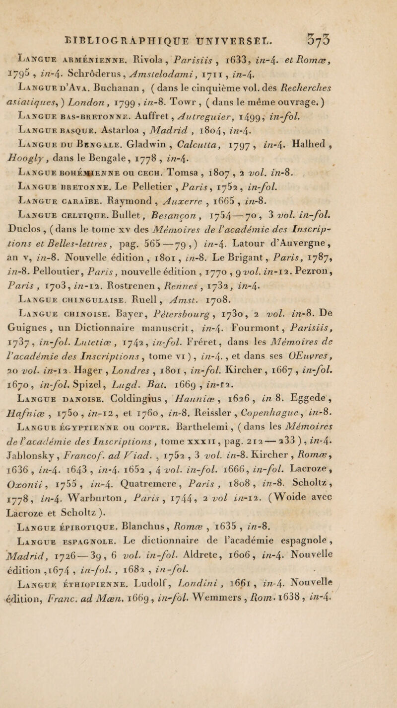 Langue arménienne. Rivola, Pnrisiis , i633, in-4» et Romœ, 1795 , in-4- Schrôderus, Amsielodami, 1711 , in-4. Langue d’Ava. Buchanan , ( dans le cinquième vol. des Recherches asiatiques, ) London , 1799 ? z/z-8. Towr , ( dans le même ouvrage. ) Langue bas-bretonne. Auffret, Autreguier, i499> in-fol. Langue basque. Astarloa , Madrid , 1804, in-4. Langue du Bengale. Gladwin , Calcutta, 1797 , in-4* Halhed , Hoogly, dans le Bengale, 1778 , in-f\. Langue bohémienne ou cech. Tomsa , 1807,2 vol. in-8. Langue bretonne. Le Pelletier , Paris, 1762, in-fol. Langue caraïbe. Raymond , Auxerre , i665 , in-8. Langue celtique. Bullet, Besancon, 1764—70, 3 vol. in-fol. Duclos , (dans le tome xv des Mémoires de Vacadémie des Inscrip¬ tions et Belles-lettres , pag. 565—79 , ) in-4. Latour d’Auvergne, an v, in-8. Nouvelle édition, 1801, in-8. Le Brigant, Paris, 1787, in-8. Pelloutier, Paris, nouvelle édition , 1770 , g vol. in-12. Pezron, Paris , 1703, in-12. Rostrenen , Rennes , 1782, in-/\. Langue chingulaise. Ruell, Amst. 1708. Langue chinoise. Bayer, Pétersbourg, 1780, 2 vol. in-8. De Guignes, un Dictionnaire manuscrit, in-f\. Fourmont, Parisiis, 1737, in-fol. Lu tetice , 1742, in-fol. Fréret, dans les Mémoires de P académie des Inscriptions, tome vi ), in-t\., et dans ses OEuvres, 20 vol. in-12. Hager , Londres , 1801 , in-fol. Kircher , 1667 , in-fol. 1670, infol.Spizel, Lugcl. Bat. 1669 , in-12. Langue danoise. Coldingius , Ha-unice , 1626 , in 8. Eggede , Hafnice , iy5o , in-12, et 1760, in-8. Reissler , Copenhague, in-8. Langue égyptienne ou copte. Barthelemi, (dans les Mémoires de Vacadémie des Inscriptions , tome xxxii , pag. 212— a33 ) , in-é\. Jablonsky, Francof. ad J^iad. , 1752 , 3 vol. in-8. Kircher , Romœ, i636 , in-4. i643 , in-4- i652 , 4 vol. in-fol. 1666, in-fol. Lacroze, Oxonii, 1755 , in- 4. Quatremere, Paris, 1808, in-8. Scholtz, 1778, in-4- Warburton, Paris , 1744» 2 vol in-12. (Woide avec Lacroze et Scholtz ). Langue épirotique. Blanchus, Romœ , i635 , in-8. Langue espagnole. Le dictionnaire de l’académie espagnole, Madrid, 1726 — 3g, 6 vol. in-fol. Aldrete, 1606, in-4. Nouvelle édition ,1674 , in-fol. , 1682 , in-fol. Langue éthiopienne. Ludolf, Londlni , 1661, z/z-4- Nouvelle édition, Franc, ad Mcen. 1669, in-fol. Wemmers , Rom. i638, in-4.