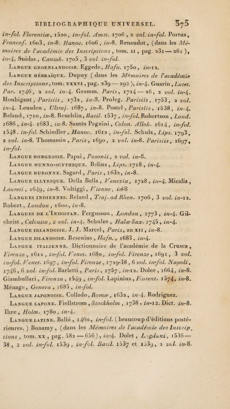 in-fol. Florentiœ, i5ao, in-fol. Amst. 1706 , 2 vol. in-fol. Portus, Francof. i6o3, in-8. Hanoe. 1606, in-8. Renaudot, (dans les Mé¬ moires de l'académie des Inscriptions , tom. n , pag. 23i — 261 )„ in-4. Suidas , Cantab. 1705 , 3 vol. in-fol. Langue groenlandoise. Eggede, Hafn. ijSo , in-12. Langue hébraïque. Dupuy ( dans les Mémoires de l’académie, des Inscriptions, tom. xxxvi, pag. 239 — 292 ), in-4* Guarin , Lutet. Par. 1746, 2 vol. z/z-4* Gramrn. Paris, 1724—26, 2 2/0/. z/z-4. Houbigant, Parisiis , 1732, z'/z-S. Proleg. Parisiis, 1753, 2 vol. in~4* Leusden , Ultraj. 1687, in-8. Postel , Parisiis , i538 , z/z-4* Reland, 1710, z/z-8. Reuchlin, Basil. i537 , in-fol Robertson , Lond. 1686, in-4. i683, z'/z-8. Santés Pagnini, Colon. Allob. 1614, in-fol. i548. in-fol. Schindler , Hanov. 1612, in-fol. Schulz, Lips. 1793, 2 vol. z/z-8. Thomassin , Paris , 1690, 2 vol. z/z-8. Parisiis, 1697 ÿ in-fol. Langue hongroise. Papai, Posonii, 2 vol. z/z-8. Langue hunno-scythique. Relius , Lips. 1718, z/z-4* Langue huronne. Sagard , Paris , i632, z'/z-8. Langue illyrique. Délia Bella , Venezia, 1728 , z/z-4* Micalia , Laureti , 1649, in-8. Voltiggi, Vienne, iré-8 Langues indiennes. Reland, Traj.adRlien. 1706, 3 vol. in-iï. Robert, London , 1800, z/z-8. Langues de l’Indostan. Fergusson, London, 1773, z/z-4* Gil- clirist , Calcutta, 2 vol. z/z-4* Sehulze , Halœ Sax- 1745 , z/z-4* Langue irlandoise. J. J. Marcel, Paris, an xii , in-8. Langue islandoise. Resenius , Hafn., i683 , z>z-4* Langue italienne. Dictionnaire de l’académie de la Crusca, Firenze , 1612 , in-fol. Venet. 1680, in-fol. Firenze , 1691 , 3 vol. in-fol. Venet. 1697, in-fol. Firenze, 1729-38,6 vol. in-fol. Napoli, 1746,6 vol in-fol. Barletti, Paris, 1757 , z/z-12. Dolce , 1664, in-8. Giambullari, Firenza, i549 ? in-fol. Lapinius , Florent. iSy4> in-8. Ménage, Gerieva , i685 , in-fol. Langue japonoise. Collado, Romæ, i63a, z/z-4* Rodriguez. Langue lapone. Fiellstrom , Stockholm , 1788 , in-12. Dict. z/z-8. Ihre , Holm. 1780, z/z-4* Langue latine. Balbi, i4do, in-fol. ( beaucoup d’éditions posté¬ rieures. ) Bonamy , (dans les Mémoires de Vacadémie des Insetip^ lions , tom. xx , pag. 582 — 656), z/z-4* Dolet , L gduni, 1536 — 38, 2 vol. in-fol. i539 , in-fol. Basil. i33y et *589, 2 vol. in-8.