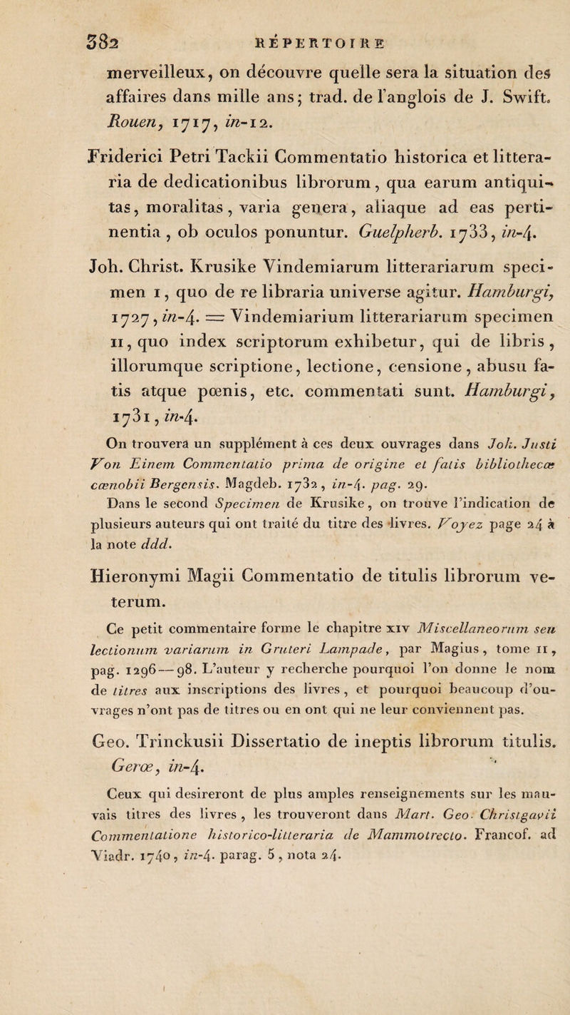 merveilleux, on découvre quelle sera la situation des affaires dans mille ans; trad. de l’anglois de J. Swift, Rouen, 1717, zzz-i2. Friderici Pétri Tackii Commentatio historica et littera- ria de dedicationibus librorum, qua earum antiqui- tas, moralitas, varia généra, aiiaque ad eas perd- nentia , ob oculos ponuntur. Guelplierb. 1733, z/z-4. Job. Christ. Krusike Vindemiarum litterariarum spéci¬ men 1, quo de re libraria universe agitur. Hamburgi, 1727, in-/\. — Vindemiarium litterariarum specimen 11, quo index scriptorum exhibetur, qui de libris , illorumque scriptione, lectione, censione, abusu fa- tis atque pœnis, etc. commenîati sunt. Hamburgi> 1731, in-\. On trouvera un supplément à ces deux ouvrages dans J oh. Justi Von Jzinem Commentatio prima de origine et falis bibliothecœ cœnobii Bergcnsis. Magdeb. 1732, in-4- pag. 29. Dans le second Specimen de Krusike, on trouve l’indication de plusieurs auteurs qui ont traité du titre des livres. Voyez page 24 à la note ddd. Hieronymi Magii Commentatio de titulis librorum ve- terum. Ce petit commentaire forme le chapitre xiv Miscellaneorum seu leclionum variarmn in Gruteri Lampade, par Magius , tome 11 , pag. 1296—98. L’auteur y recherche pourquoi l’on donne le nom de litres aux inscriptions des livres , et pourquoi beaucoup d’ou¬ vrages n’ont pas de titres ou en ont qui ne leur conviennent pas. Geo. Trinckusii Dissertatio de ineptis librorum titulis. Gerœ, z/z-4- Ceux qui désireront de plus amples renseignements sur les mau¬ vais titres des livres , les trouveront dans Mart. Geo■ Christgavii Commentatione historico-litteraria de Mammotrecto. Francof. ad Yiadr. 1740, in-4. parag. 5, nota 24. I