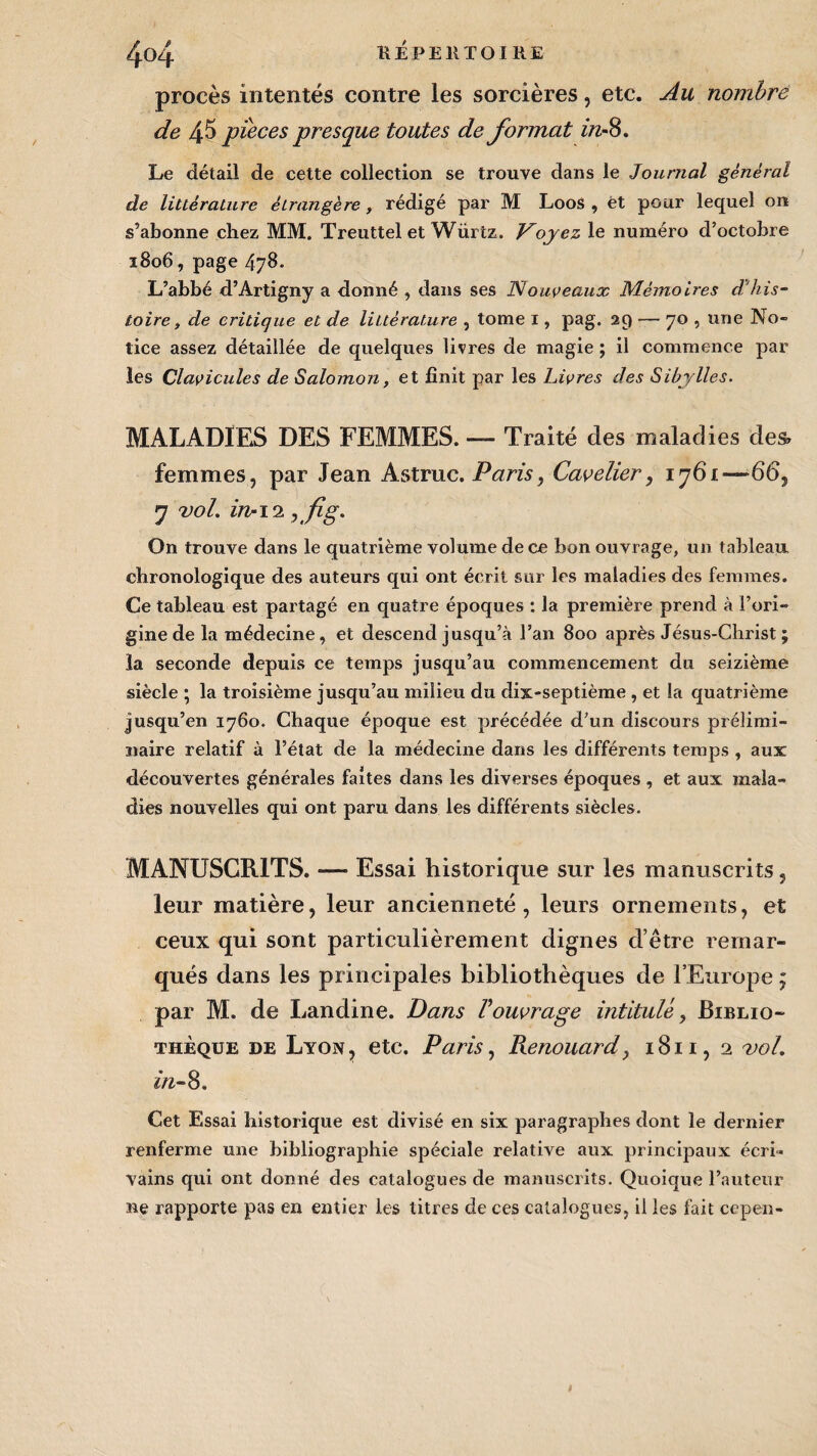 procès intentés contre les sorcières, etc. Au nombre de 45 pièces presque toutes de format in*8. Le détail de cette collection se trouve dans le Journal général de littérature étrangère, rédigé par M L00S , et pour lequel on s’abonne chez MM. Treuttel et Würtz. Voyez le numéro d’octobre 1806, page 478. L’abbé d’Artigny a donné , dans ses Nouveaux Mémoires d'his¬ toire , de critique et de littérature , tome 1, pag. 29 — 70 , une No- tice assez détaillée de quelques livres de magie ; il commence par les Clavicules de Salomon, et finit par les Livres des Sibylles. MALADIES DES FEMMES. — Traité des maladies des, femmes, par Jean Astruc. Paris, Cavelier, 1761—66, 7 vol. in-12 jfig- On trouve dans le quatrième volume de ce bon ouvrage, un tableau, chronologique des auteurs qui ont écrit sur les maladies des femmes. Ce tableau est partagé en quatre époques : la première prend à l’ori¬ gine de la médecine, et descend jusqu’à l’an 800 après Jésus-Christ ; la seconde depuis ce temps jusqu’au commencement du seizième siècle ; la troisième jusqu’au milieu du dix-septième , et la quatrième jusqu’en 1760. Chaque époque est précédée d’un discours prélimi¬ naire relatif à l’état de la médecine dans les différents temps , aux découvertes générales faîtes dans les diverses époques , et aux mala¬ dies nouvelles qui ont paru dans les différents siècles. MANUSCRITS. — Essai historique sur les manuscrits, leur matière, leur ancienneté, leurs ornements, et ceux qui sont particulièrement dignes d’être remar¬ qués dans les principales bibliothèques de l’Europe ; par M. de Landine. Dans l'ouvrage intitulé, Biblio¬ thèque de Lyon, etc. Paris, Renouard, 1811, 2 vol. in- 8. Cet Essai historique est divisé en six paragraphes dont le dernier renferme une bibliographie spéciale relative aux principaux écri¬ vains qui ont donné des catalogues de manuscrits. Quoique l’auteur ne rapporte pas en entier les titres de ces catalogues, il les fait cepen-