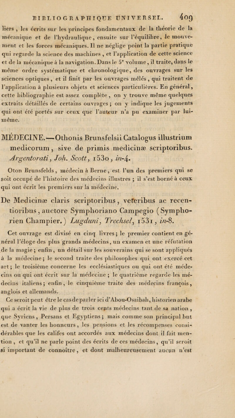 liers , les écrits sur les principes fondamentaux de la théorie de la mécanique et de l’hydraulique, ensuite sur l’équilibre, le mouve¬ ment et les forces mécaniques. Il ne néglige point la partie pratique qui regarde la science des machines , et l’application de cette science et de la mécanique à la navigation. Dans le 5e volume, il traite, dans le même ordre systématique et chronologique, des ouvrages sur les sciences optiques, et il finit par les ouvrages mêlés , qui traitent de l’application à plusieurs objets et sciences particulières. En général, cette bibliographie est assez complète , on y trouve même quelques extraits détaillés de certains ouvrages ; on y indique les jugements qui ont été portés sur ceux que l’auteur n’a pu examiner par lui- même. MÉDECINE.—Othoiiis Brunsfelsii Catalogus illustrium medicoram, sive de primis medicinæ scriptoribus. Argentorati, Joli. Scott, 153o, in-4- Oton Brunsfelds, médecin à Berne, est l’un des premiers qui se soit occupé de l’histoire des médecins illustres ; il s’est borné à ceux qui ont écrit les premiers sur la médecine. De Medicinæ claris scriptoribus, veteribus ac recen- tioribus , auctore Symphoriano Campegio (Sympho- rien Champier. ) Lugduni, Trechsel, i53i, zVz-8. Cet ouvrage est divisé en cinq livres; le premier contient en gé¬ néral l’éloge des plus grands médecins, un examen et une réfutation de la magie ; enfin, un détail sur les souverains qui se sont appliqués à la médecine; le second traite des philosophes qui ont exercé cet art ; le troisième concerne les ecclésiastiques ou qui ont été méde¬ cins ou qui ont écrit sur la médecine ; le quatrième regarde les mé¬ decins italiens; enfin, le cinquième traite des médecins françois, anglois et allemands. Ce seroitpeut être le casdeparler ici d’Abou-Osaibah, historien arabe qui a écrit la vie de plus de trois cents médecins tant de sa nation , que Syriens, Persans et Egyptiens ; mais comme son principal but est de vanter les honneurs, les pensions et les récompenses consi¬ dérables que les califes ont accordés aux médecins dont il fait men¬ tion , et qu’il ne parle point des écrits de ces médecins, qu’il seroit si important de connoître, et dont malheureusement aucun n’est