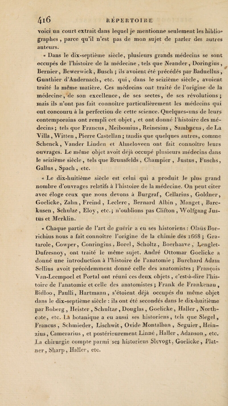 voici un court extrait dans lequel je mentionne seulement les biblio* graphes , parce qu’il n’est pas de mon sujet de parler des autres auteurs. « Dans le dix-septième siècle, plusieurs grands médecins se sont occupés de l’histoire de la médecine , tels que Neander, Doringius, Bernier, Bewerwick, Busch ; ils avoient été précédés par Baduellus, Gunthier d’Andernach-, etc. qui, dans le seizième siècle, avoient traité la même matière. Ces médecins ont traité de l’origine de la médecine, de son excellence, de ses sectes, de ses révolutions; mais ils n’ont pas fait connoître particulièrement les médecins qui ont concouru à la perfection de cette science. Quelques-uns de leurs contemporains ont rempli cet objet, et ont donné l’histoire des mé¬ decins ; tels que Francus , Meibomius, Reinesius , Sambucus , de La Villa, Witten , Pierre Gastelian ; tandis que quelques autres, comme Schenck, Vander Linden et Almeloveen ont fait connoître leurs ouvrages. Le même objet a voit déjà occupé plusieurs médecins dans le seizième siècle, tels que Brunsfelds , Champier , Justus, Fuschs, Gallus , Spach , etc. « Le dix-huitième siècle est celui qui a produit le plus grand nombre d’ouvrages relatifs à l’histoire de la médecine. On peut citer avec éloge ceux que nous devons à Burgraf, Cellarius, Goldner, Goelicke, Zahn,Freind, Leclerc, Bernard Albin, Manget, Barc- kusen , Schulze , Eloy , etc.; n’oublions pas Clifton , Wolfgang Jus¬ tus et Merklin. « Chaque partie de l’art de guérir a eu ses historiens : Olaüs Bor- richius nous a fait connoître l’origine de la chimie dès 1668 ; Gra- tarole, Cowper, Conringius , Borel, Scholtz , Boerhaave , Lenglet- Dufresnoy, ont traité le même sujet. André Ottomar Goelicke a donné une introduction à l’histoire de l’anatomie ; Burchard Adam Sellius avoit précédemment donné celle des anatomistes ; François Van-Leempoel et Portai ont réuni ces deux objets , c’est-à-dire l’his¬ toire de l’anatomie et celle des anatomistes ; Frank de Frankenau , Bidloo, Paulli, Hartmann, s’étoient déjà occupés du même objet dans le dix-septième siècle : ils ont été secondés dans le dix-huitième par Roberg , Heister , Schultze , Douglas , Goelicke , Haller , Nortli- cote, etc. La botanique a eu aussi ses historiens, tels que Slegel, Francus, Schmieder, Lischwit, Ovide Montalban , Seguier, Hein- zius, Camerarius , et postérieurement Linné , Haller , Adanson , etc. J_a chirurgie compte parmi ses historiens Sievogt, Goelicke, Plât¬ rier, Sharp, Ifalîer, etc.