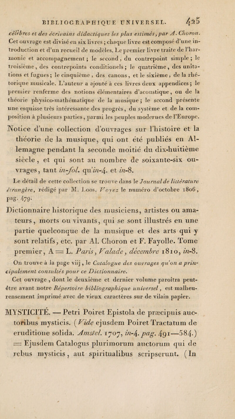 célébrés et des écrivains didactiques les plus estimés, par A. Choron. Cet ouvrage est divisé en six livres ; chaque livre est composé d’une in¬ troduction et d’un recueil de modèles. Le premier livre traite de l’har¬ monie et accompagnement ; le second , du contrepoint simple ; le troisième, des contrepoints conditionels ; le quatrième, des unita- tions et fugues; le cinquième , des canons, et le sixième, de la rhé¬ torique musicale. L’auteur a ajouté à ces livres deux appendices; le premier renferme des notions élémentaires d’acoustique, ou de la théorie physico-mathématique de la musique ; le second présente une esquisse très intéressante des progrès, du système et de la com¬ position à plusieurs parties , parmi les peuples modernes de l’Europe. Notice dune collection d’ouvrages sur l’histoire et la théorie de la musique, qui ont été publiés en Al¬ lemagne pendant la seconde moitié du dix-huitième siècle , et qui sont au nombre de soixante-six ou¬ vrages , tant in-fol, qu’in-4. et in-8. Le détail de cette collection se trouve dans le Journal de littérature étrangère, rédigé par M. Loos. Voyez le numéro d’octobre 1806 , pag- 479- Dictionnaire historique des musiciens, artistes ou ama¬ teurs, morts ou vivants, qui se sont illustrés en une partie quelconque de la musique et des arts qui y sont relatifs, etc. par Al. Choron et F. Fayolle. Tome premier, A — L. Paris, Valade, décembre 1810, in-8. On trouve à la page viij , le Catalogue des ouvrages quon a pria- cipalement consultés pour ce Dictionnaire. Cet ouvrage , dont le deuxième et dernier volume paroîtra peut- être avant notre Répertoire bibliographique universel, est malheu- rensement imprimé avec de vieux caractères sur de vilain papier. MYSTICITÉ. — Pétri Poiret Epistola de præcipuis auc- toribus mysticis. ( Vide ejusdem Poiret Tractatum de eruditione solida. Anisfel. 1707, in-J\. pag. 491—584-) — Ejusdem Catalogus plurimorum auctorum qui de rebus mysticis, aut spiritualibus scripserunt. ( In