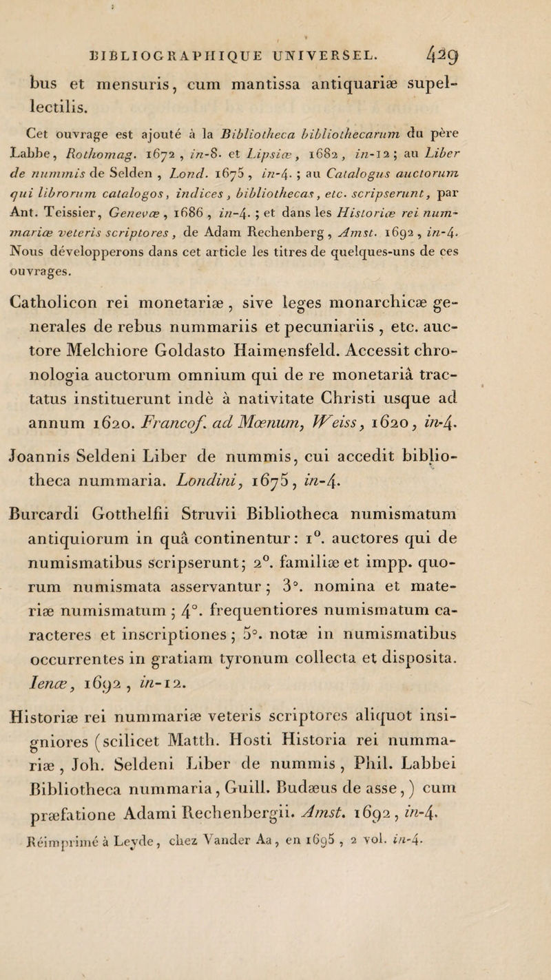 bus et mensuris, cum mantissa antiquariæ supel- lectilis. Cet ouvrage est ajouté à la Bibliotheca bibliothècarum clu père Labbe, Rothomag. 1672 , ïn-S- et Lipsiœ, 1682, //z-12; au Liber de nummis de Selden , Lond. i6y5 , in-4- ; au Calalogus auctorum qui librorum calalogos, indices , bibliothecas, etc. scripserunt, par Ant. Teissier, Genevœ , 1686 , in-4. ; et dans les Historien rei ninn- mariœ veteris scriptores, de Adam Rechenberg , Amst. 1692, in-4« Nous développerons dans cet article les titres de quelques-uns de ces ouvrages. Catholicon rei monetariæ , sive leges monarchicæ ge¬ nerales de rebus nummariis et pecuniariis , etc. auc- tore Melchiore Goldasto Haimensfeld. Accessit chro- nologia auctorum omnium qui de re monetariâ trac- tatus instituerunt indè à nativitate Christi usque ad annum 1620. Franco/* ad Mœrium, JFeiss, 1620, in-/ Joannis Seldeni Liber de nummis, cui accedit biblio¬ theca nummaria. Londini, 167 5, in-/ Burcardi Gotthelfii Struvii Bibliotheca numismatum antiquiorum in quâ continentur : i°. auctores qui de numismatibus scripserunt; 20. familiæ et impp. quo¬ rum numismata asservantur ; 3°. nomina et mate- riæ numismatum ; 4°- frequentiores numismatum ca¬ ractères et inscriptiones ; 5°. notæ in numismatibus occurrentes in gratiam tyronum collecta et disposita. lenœ, 1692, in-12. Historiæ rei nummariæ veteris scriptores aliquot insi- gniores (scilicet Matth. Hosti Historia rei numma¬ riæ , Joli. Seldeni Liber de nummis , Phil. Labbei Bibliotheca nummaria, Guill. Budæus de asse, ) cum præfatione Adami Rechenbergii. Amst, 1692, in-/ Réimprimé à Leyde, chez Vander Aa, en i6g5 , 2 vol. in-4.