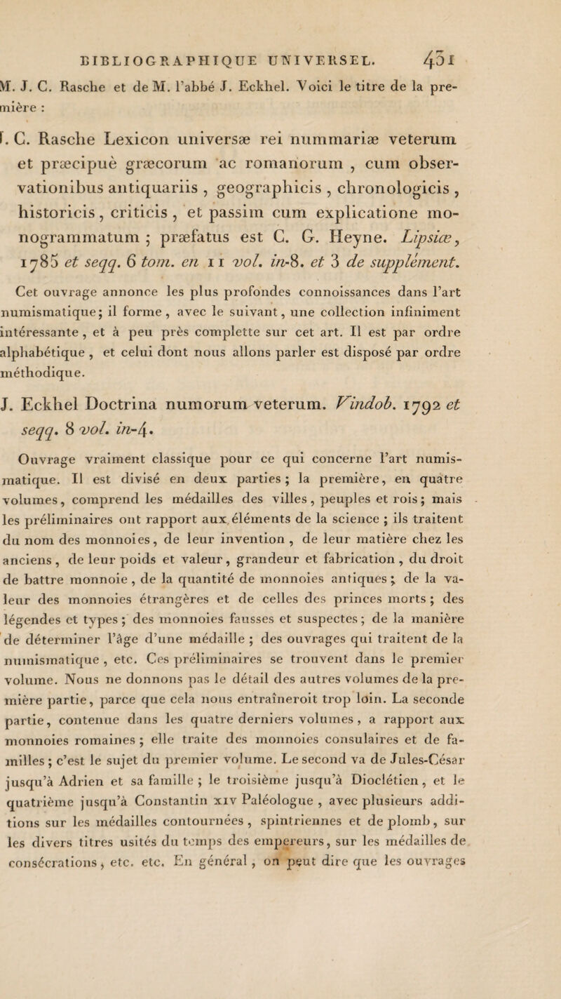 VI. J. C. Rasche et de M. l’abbé J. Eckhel. Voici le titre de la pre¬ mière : ï. C. Rasche Lexicon universæ rei nummariæ veterum et præcipuè græcorum ac romanorum , cum obser- vationibus antiquariis , geographicis , chronologicis , historicis, criticis , et passim cum explicatione mo- nogrammatum ; præfatus est C. G. Heyne. Lipsiæ, 1785 et $eqq. 6 tom. en 11 vol. in-%. et 3 de supplément. Cet ouvrage annonce les plus profondes connoissances dans l’art numismatique; il forme, avec le suivant, une collection infiniment intéressante , et à peu près complette sur cet art. Il est par ordre alphabétique , et celui dont nous allons parler est disposé par ordre méthodique. J. Eckhel Doctrina numorura veterum. Vindob. 1792 et seqq. 8 vol. in-/y. Ouvrage vraiment classique pour ce qui concerne l’art numis¬ matique. Il est divisé en deux parties; la première, en quatre volumes, comprend les médailles des villes, peuples et rois ; mais les préliminaires ont rapport aux éléments de la science ; ils traitent du nom des monnoies, de leur invention , de leur matière chez les anciens, de leur poids et valeur, grandeur et fabrication, du droit de battre monnoie , de la quantité de monnoies antiques ; de la va¬ leur des monnoies étrangères et de celles des princes morts ; des légendes et types ; des monnoies fausses et suspectes ; de la manière de déterminer l’âge d’une médaille ; des ouvrages qui traitent de la numismatique , etc. Ces préliminaires se trouvent dans le premier volume. Nous ne donnons pas le détail des autres volumes delà pre¬ mière partie, parce que cela nous entraîneroit trop loin. La seconde partie, contenue dans les quatre derniers volumes , a rapport aux monnoies romaines ; elle traite des monnoies consulaires et de fa¬ milles ; c’est le sujet du premier volume. Le second va de Jules-César jusqu’à Adrien et sa famille ; le troisième jusqu’à Dioclétien , et le quatrième jusqu’à Constantin xiv Paléologue , avec plusieurs addi¬ tions sur les médailles contournées , spintriennes et de plomb, sur les divers titres usités du temps des empereurs, sur les médailles de consécrations > etc. etc. En général, on peut dire cpie les ouvrages