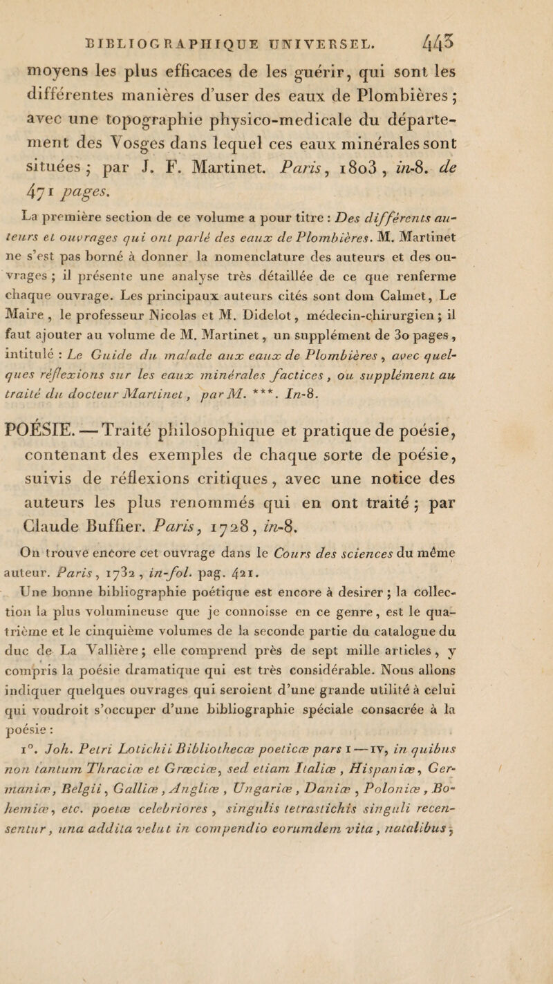 moyens les plus efficaces de les guérir, qui sont les différentes manières d’user des eaux de Plombières ; avec une topographie physico-medicale du départe¬ ment des Vosges dans lequel ces eaux minérales sont situées* par J. F. Martinet. Paris, i8o3, in-S. de 4yi pages. La première section de ce volume a pour titre : Des différents au¬ teurs et ouvrages qui ont parlé des eaux de Plombières. M. Martinet ne s’est pas borné à donner la nomenclature des auteurs et des ou¬ vrages ; il présente une analyse très détaillée de ce que renferme chaque ouvrage. Les principaux auteurs cités sont dom Calmet, Le Maire , le professeur Nicolas et M. Didelot, médecin-chirurgien; il faut a jouter au volume de M. Martinet, un supplément de 3o pages , intitulé : Le Guide du malade aux eaux de Plombières , avec quel¬ ques réf exions sur les eaux minérales factices, ou supplément au traité du docteur Martinet, par Al. ***. In~8. r POESIE. — Traité philosophique et pratique de poésie, contenant des exemples de chaque sorte de poésie, suivis de réflexions critiques, avec une notice des auteurs les plus renommés qui en ont traité ; par Claude Buffier. Paris, 1728, in-8. On trouve encore cet ouvrage dans le Cours des sciences du même auteur. Paris, 1732, in-fol. pag. Une bonne bibliographie poétique est encore à desirer ; la collec¬ tion la plus volumineuse que je connoisse en ce genre, est le qua¬ trième et le cinquième volumes de la seconde partie du catalogue du duc de La Vallière; elle comprend près de sept mille articles , y compris la poésie dramatique qui est très considérable. Nous allons indiquer quelques ouvrages qui seroient d’une grande utilité à celui qui voudroit s’occuper d’une bibliographie spéciale consacrée à la poésie : i°. Joh. Pétri Lotichii Bibliothecœ poelicce pars 1—iv, in quibns non tantum Thraciœ et Grcecice, sed etiam Italiœ , Hispaniœ, Ger- maniæ., Belgii, Galliæ, Arigliœ , Ungariœ, Daniæ , Poloniœ, Bo¬ hémien, etc. poetœ celebriores , singulis letraslichis singuli recen- sentur, una addila velut in compendio eorumdem vita, nutalibus,