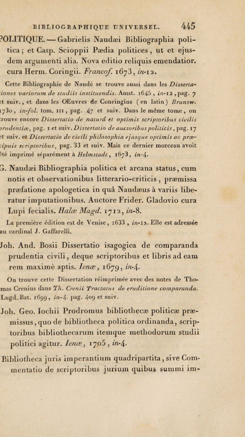 POLITIQUE. •— Gabrielis Naudæi Bibliographia poli- tica ; et Casp. Scioppii Pædia politices , ut et ejus- dem argumeiiti alia. Nova editio reliquis emendatior. cura Herm. Coringii. Francof. 1673, in-12. Cette Bibliographie de Naudé se trouve aussi dans les Disserta- iones variorum de studiis inslituendis. Amst. 164.^ , in-12 , pag. 7 it suiv., et dans les OEuvres de Conringius ( en latin ) Brunsw. [730, in-fol. tom. 111, pag. 47 et suiv. Dans le même tome, on ;rouve encore Dissertalio de nalurâ et optimis scriptoribus ciisilis ■jrudentiœ, pag. 1 et suiv. Dissertalio de aucioribuspoliticis, pag. 17 3t suiv. et Dissertalio de civili philosophia ejusque optimis ac prœ- zipuis scriptoribus, pag. 33 et suiv. Mais ce dernier morceau avoit Hé imprimé séparément à Helmstadt, 1678, in-/\. G. Naudæi Bibliographia politica et arcana status, cum notis et observationibus litterario-criticis , præmissa præfatione apologetica in quâ Naudæus à variis libe- ratur imputationibus. Auctore Frider. Gladovio cura Lupi fecialis. Halce Magd. 1712, in-8. La première édition est de Venise, i633 , in-12. Elle est adressée au cardinal J. Gaffarelli. Joh. And. Bosii Dissertatio isagogica de comparanda prudentia civili, deque scriptoribus et libris ad eam rem maximè aptis. Ienœ > 1679, in-\. On trouve cette Dissertation réimprimée avec des notes de Tho¬ mas Crenius dans Th. Crenii Tractatus de eruditione comparanda. Lugd. Bat. 1699, in-4• pag- 4°9 et suiv. Joh. Geo. Iocbii Prodromus bibliothecæ politicæ præ- missus, quo de bibliotheca politica ordinanda, scrip¬ toribus bibliothecarum iteinque methodorum studii politici agitur. Ienœ, 1705 , m-4. Bibliotheca juris imperantium quadripartita, sive Com- mentatio de scriptoribus jurium quibus surami im-