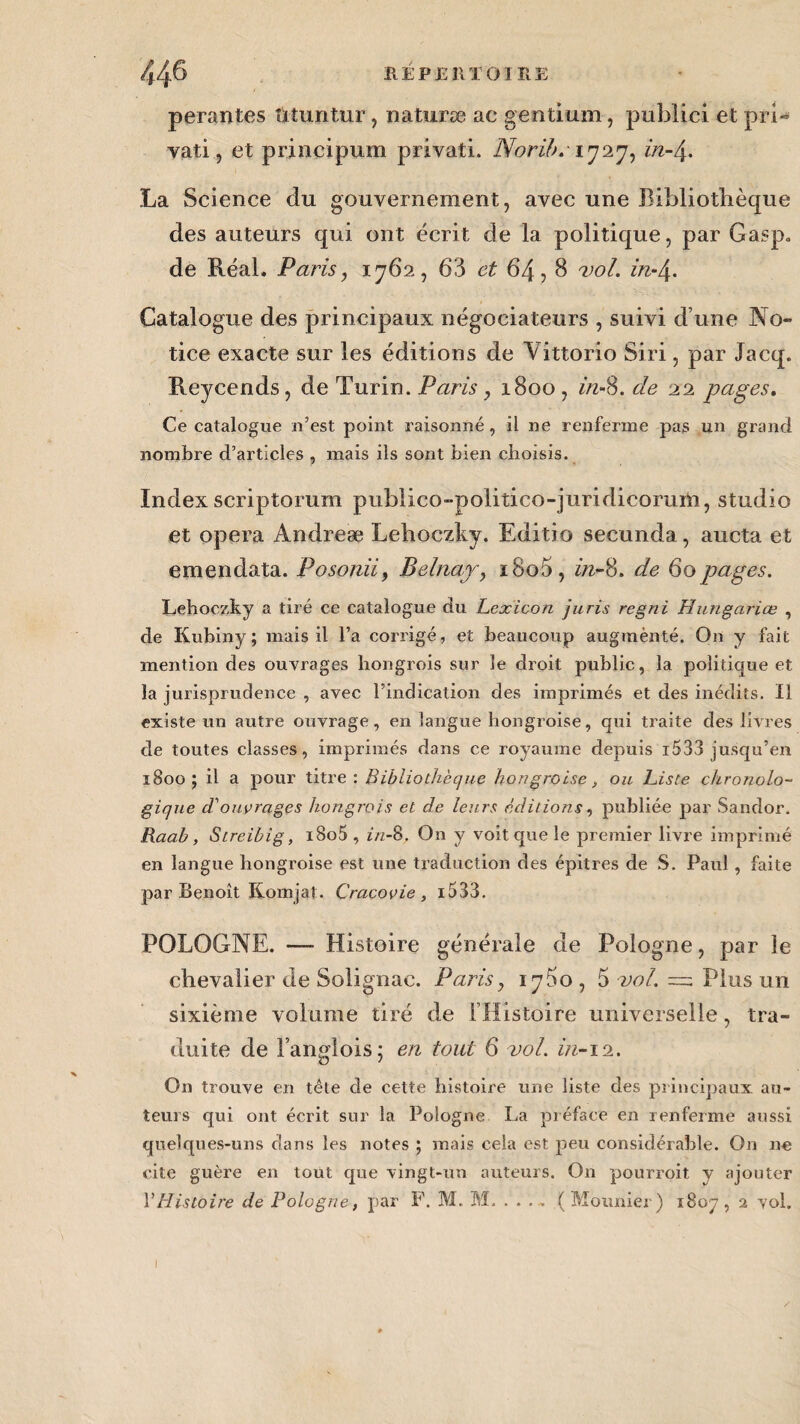 perantes îituntur, naturæ ac gentium-, publici et prU vati, et principum privati. NoriJ>.'\rj‘irj, in-4. La Science du gouvernement, avec une Bibliothèque des auteurs qui ont écrit de la politique, par Gasp„ de Réal, Paris, 1762, 63 et 64,8 vol. in-\. Catalogue des principaux négociateurs , suivi d une No¬ tice exacte sur les éditions de Vittorio Si ri, par Jacq. Reycends, de Turin. Paris, 1800, in-§. de 22 pages. Ce catalogue n’est point, raisonné, il ne renferme pas un grand nombre d’articles , mais ils sont bien choisis. Index scriptorum pubiico-politico-juridicoruih, studio et opéra Andreæ Lehoczky. Editio secunda, aucta et emendata. Posoniiy Belnay, i8o5, in-8. de 60 pages. Lehoczky a tiré ce catalogue du Lexicon juris regni Hungariœ , de Kubiny; mais il l’a corrigé, et beaucoup augmènté. On y fait mention des ouvrages hongrois sur le droit public, la politique et la jurisprudence , avec l’indication des imprimés et des inédits. Il existe un autre ouvrage, en langue hongroise, qui traite des livres de toutes classes, imprimés dans ce royaume depuis i533 jusqu’en 1800; il a pour titre: Bibliothèque hongroise, ou Liste chronolo¬ gique d'ouvrages hongrois et de leurs éditions, publiée par Sandor. Raab, Streihig, i8o5 , in-8. On y voit que le premier livre imprimé en langue hongroise est une traduction des épitres de S. Paul , faite par Benoît Koinjat. Craçovie , i533. POLOGNE. —■ Histoire générale de Pologne, par le chevalier de Solignac. Paris, iy5o , 5 vol. = Plus un sixième volume tiré de l’Histoire universelle, tra¬ duite de l’anglois; en tout 6 vol. in-12. On trouve en tête de cette histoire une liste des principaux au¬ teurs qui ont écrit sur la Pologne La préface en renferme aussi quelques-uns dans les notes ; mais cela est peu considérable. On nn cite guère en tout que vingt-un auteurs. On pourroit y ajouter VHistoire de Pologne, par F. M. M. . . . ~ (Mounier) 1807, 2 vol.