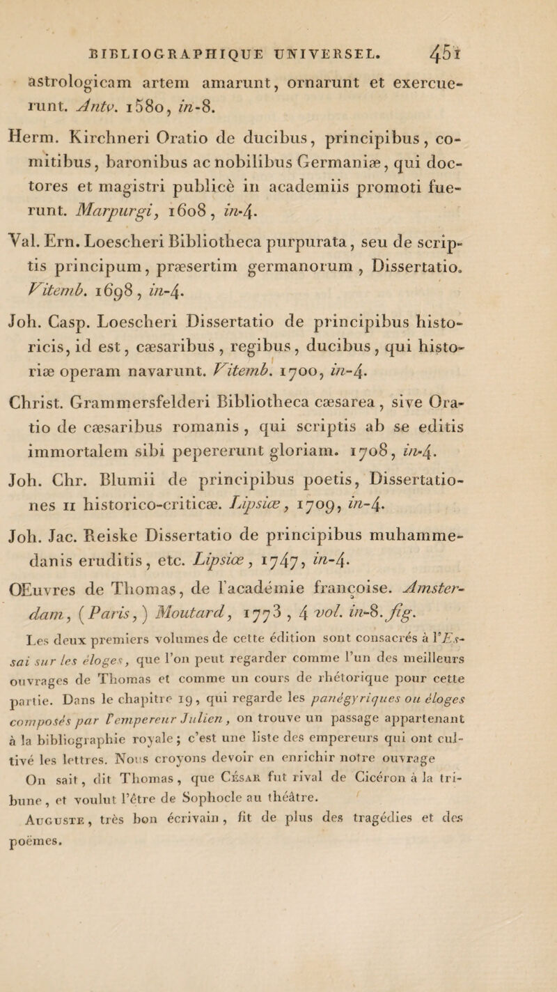 astrologicam artem amarunt, ornarunt et exercue- runt. Antv. i58o, zh-8. Herm. Kirchneri Oratio de ducibns, principibus, co- mitibus, baronibus acnobilibus Germaniæ, qui doc- tores et magistri publicè in academiis promoti fue~ runt. Marpurgi y 1608, Val. Ern. Loescheri Bibliotheca purpurata, seu de scrip- tis principum, præsertim germanorum , Dissertatio, Vitem b. 1698, in-4. Joli. Casp. Loescheri Dissertatio de principibus histo- ricis, id est, cæsaribus , regibus, ducibus, qui histo- riæ operam navarunt. Vitemb. 1700, z/z-4- Christ. Grammersfelderi Bibliotheca cæsarea, sive Ora¬ tio de cæsaribus romanis , qui scriptis ab se editis immortalem sibi pepererunt gloriam. 1708, ind\. Joh. Chr. Blumii de principibus poetis, Dissertatio- nes 11 historico-criticæ. Lipsiæ, 1709, in-L{. Joh. Jac. Beiske Dissertatio de principibus muhamme- danis eruditis, etc. Lipsiæ, 1747? in-/\. OEuvres de Thomas, de l’académie francoise. Amster¬ dam y ( Paris, ) Moutard, 1773, 4 vol. in-^.fig. Les deux premiers volumes de cette édition sont consacrés à YEs- sai sur les éloges, que l’on peut regarder comme l’un des meilleurs ouvrages de Thomas et comme un cours de rhétorique pour cette partie. Dans le chapitre 19, qui regarde les panégyriques ou éloges composés par Vempereur Julien, on trouve un passage appartenant à la bibliographie royale; c’est une liste des empereurs qui ont cul¬ tivé les lettres. Noos croyons devoir en enrichir notre ouvrage On sait, dit Thomas , que César fut rival de Cicéron à la tri¬ bune , et voulut l’étre de Sophocle au théâtre. Auguste, très bon écrivain, fit de plus des tragédies et des poèmes.