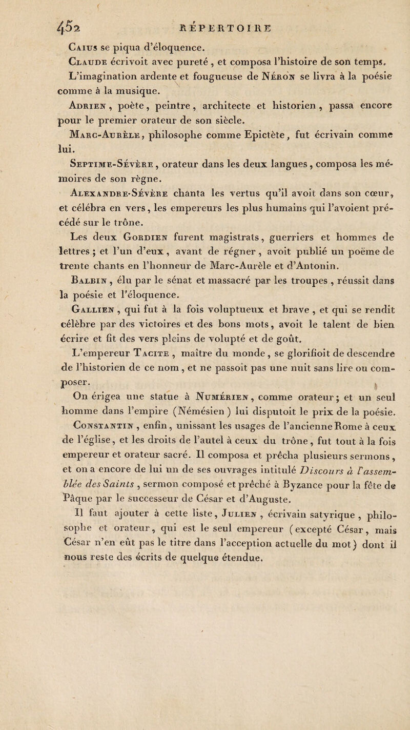 Caius se piqua d’éloquence. Claude écrivoit avec pureté , et composa l’histoire de son temps. L’imagination ardente et fougueuse de Néron se livra à la poésie comme à la musique. Adrien , poète, peintre, architecte et historien , passa encore pour le premier orateur de son siècle. Marc-Aurèle, philosophe comme Epictète, fut écrivain comme lui. Septime-Sévère , orateur dans les deux langues , composa les mé¬ moires de son règne. Alexandre-Sévèke chanta les vertus qu’il avoit dans son cœur, et célébra en vers, les empereurs les plus humains qui l’avoient pré¬ cédé sur le trône. Les deux Gordien furent magistrats, guerriers et hommes de lettres ; et l’un d’eux, avant de régner , avoit publié un poème de trente chants en l’honneur de Marc-Aurèle et d’Antonin. Balein , élu par le sénat et massacré par les troupes , réussit dans la poésie et l’éloquence. Gallien , qui fut à la fois voluptueux et brave , et qui se rendit célèbre par des victoires et des bons mots, avoit le talent de bien écrire et fit des vers pleins de volupté et de goût. L’empereur Tacite , maître du monde, se glorifioit de descendre de l’historien de ce nom, et ne passoit pas une nuit sans lire ou com¬ poser. On érigea une statue à Numérien , comme orateur ; et un seul homme dans l’empire (Némésien ) lui disputoit le prix de la poésie. Constantin , enfin, unissant les usages de l’ancienne Rome à ceux de l’église, et les droits de l’autel à ceux du trône, fut tout à la fois empereur et orateur sacré. Il composa et prêcha plusieurs sermons, et on a encore de lui un de ses ouvrages intitulé Discours à rassem¬ blée des Saints , sermon composé et prêché à Byzance pour la fête de Pâque par le successeur de César et d’Auguste. Il faut ajouter à cette liste, Julien, écrivain satyrique , philo¬ sophe et orateur, qui est le seul empereur ( excepté César, mais César n’en eût pas le titre dans l’acception actuelle du mot) dont il nous reste des écrits de quelque étendue.