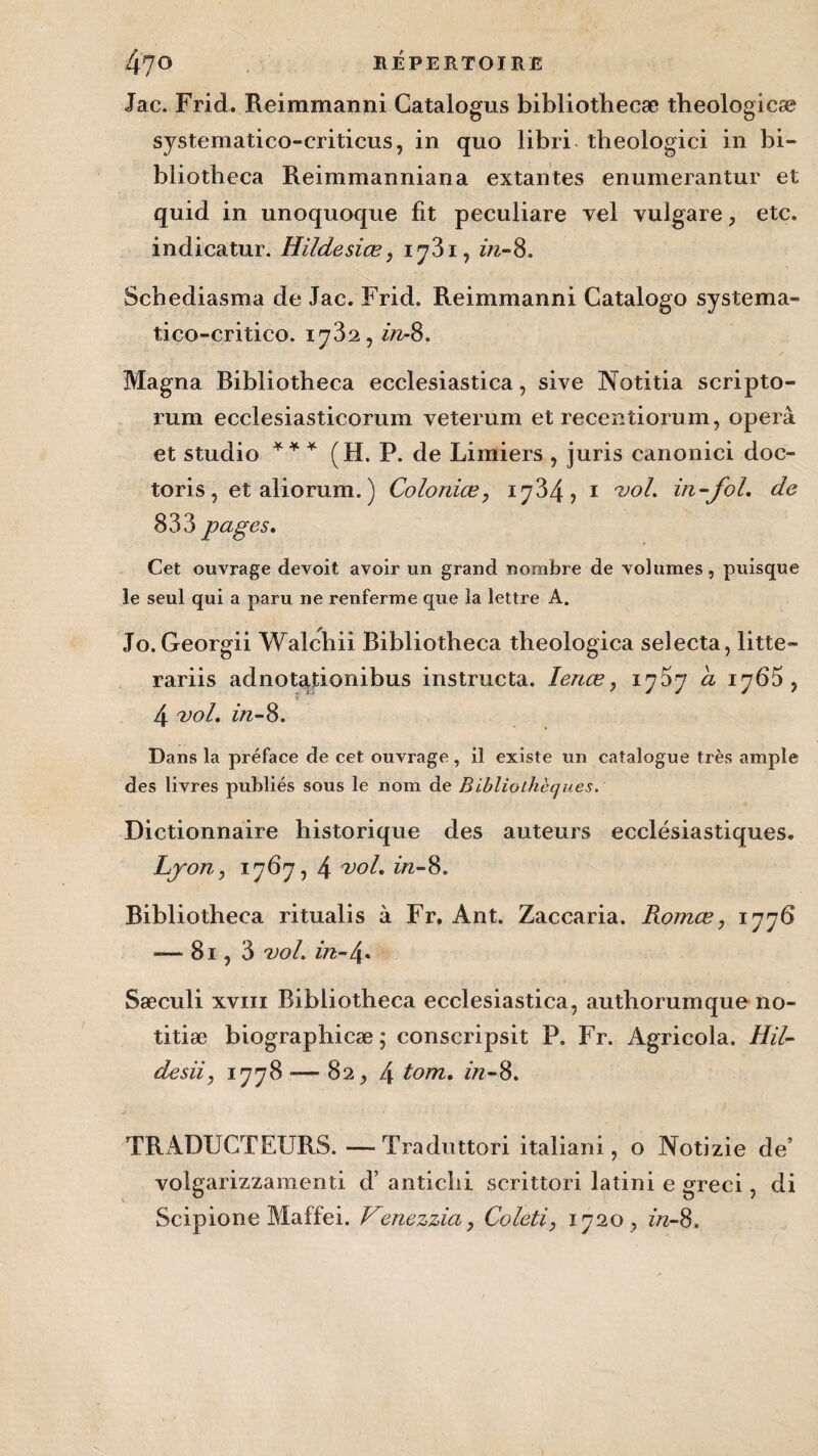 Jac. Frid. Reimmanni Catalogus bibliothecæ tbeologicæ systematico-eriticus, in quo libri theologici in bi- bliotheca Reimmanniana extantes enumerantur et quid in unoquoque fit peculiare vel vulgare, etc. indicatur. Hildesiœ, 1731, in-S. Scbediasma de Jac. Frid. Reimmanni Catalogo systema- tico-critico. 1732, in-8. Magna Bibliotheca ecclesiastica, sive Notitia scripto- mm ecclesiasticorum veterum et recentiorum, operâ et studio ** * (H. P. de Limiers , juris canonici doc- toris, et aliorum. ) Coloniœ, 1734, 1 vol. in-fol. de 833 pages. Cet ouvrage devoit avoir un grand nombre de volumes, puisque le seul qui a paru ne renferme que la lettre A. Jo.Georgii Walchii Bibliotheca theologica seîecta, litte- rariis adnotationibus instructa. lenæ, a 1765, 4 vol. in-S. Dans la préface de cet ouvrage, il existe un catalogue très ample des livres publiés sous le nom de Bibliothèques. Dictionnaire historique des auteurs ecclésiastiques. Lyon, 1767, 4 vol. in-8. Bibliotheca ritualis à Fr. Ant. Zaccaria. Roinœ, 1776 — 8i,3 vol. in-\. Sæculi xviii Bibliotheca ecclesiastica, authorumque no- titiæ biographicæ; conscripsit P. Fr. Agricola. Hil- desii, 1778 — 82, 4 tom. in-S. TRADUCTEURS.—Traduttori italiani, o Notizie de’ volgarizzamenti d’antichi scrittori latini e greci, di Scipione Maffei. Venezùa, Coleti, 1720, in-S.