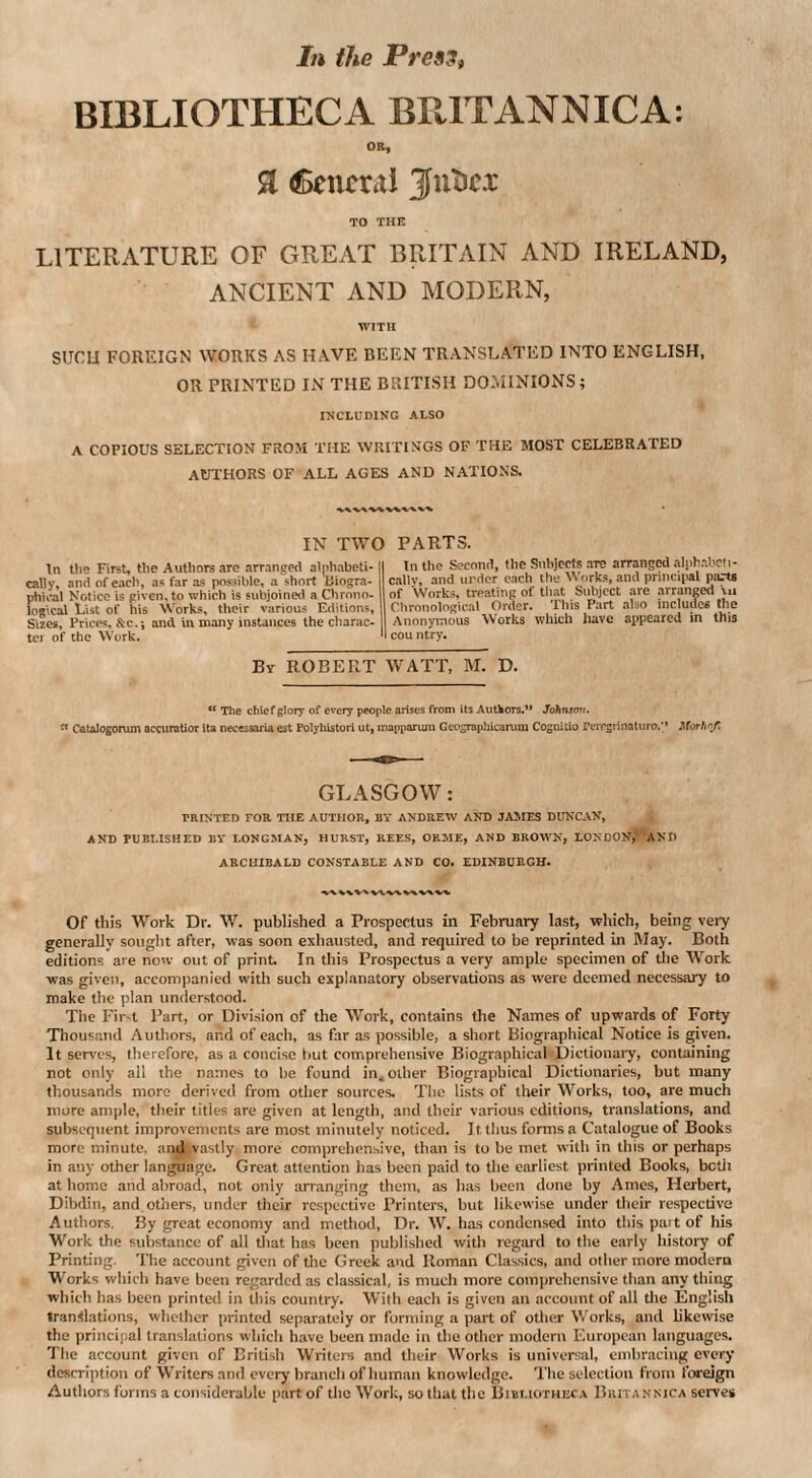 In the Pres'Si BIBLIOTHECA BRITANNIC A; OR, Cencral Juticx TO THE LITERATURE OF GREAT BRITAIN AND IRELAND, ANCIENT AND MODERN, WITH SUCU FOREIGN WORKS AS HAVE BEEN TRANSLATED INTO ENGLISH, OR PRINTED IN THE BRITISH DOMINIONS; INCLUDING ALSO A COPIOUS SELECTION FROM THE WRITINGS OF THE MOST CELEBRATED AUTHORS OF ALL AGES AND NATIONS. ^ IN TWO PARTS. In tlie First, tlie Authors arc arranged alphabeti¬ cally, and of each, as far as possible, a short Biogra¬ phical Notice is given, to which is subjoined a Chrono. logical List of his Works, their various Editions, Si2Cs, Prices, &c.-, and in many instances the charac- tci of the Work. In the Second, the Subjects are arranged alphabeti¬ cally, and urdcr each the Works, and principal parts of Works, treating of tliat Subject are arranged \u Clironological Order. Tliis Part also includes the Anonymous Works which have appeared in this I country. By ROBERT WATT, M. D. “ The chief glory of every people arises from its Autkors.” Johnson, ^ Catalogorum accuratior ita necessoria est Polyhistori ut, mappariun Geographicarum Cogoitio Pevrgrinaturo.'* Morhof. GLASGOW: PRINTED FOR THE AUTHOR, BY ANDREW AND JAMES DUNCAN, AND PUBLISHED BV LONGMAN, HURST, REES, ORME, AND BROWN, LONDON,' AND ARCHIBALD CONSTABLE AND CO. EDINBURGH. Of this Work Dr. W. published a Prospectus in February last, which, being very generally sought after, was soon exhausted, and required to be reprinted in IMay. Both editions are now out of print. In this Prospectus a very ample specimen of the Work ■was given, accompanied with such explanatory observations as were deemed necessary to make the plan understood. The Fir-t Part, or Division of the Work, contains the Names of upw.irds of Forty Thousand Authors, and of each, as far as possible, a short Biographical Notice is given. It serves, therefore, as a concise but comprehensive Biographical Dictionary, containing not only all the names to be found in. other Biographical Dictionaries, but many thousands more derived from other sources. The lists of their Works, too, are much more ample, their titles are given at length, and their various editions, translations, and subsequent improvements are most minutely noticed. It thus forms a Catalogue of Books more minute, and vastly more comprehensive, than is to he met with in this or perhaps in any other language. Great attention has been paid to tlie earliest printed Books, bctii at home and abroad, not only arranging them, as has been done by Ames, Herbert, Dibdin, and others, under their respective Printers, but likewise under their respective Authors. By great economy and method. Dr. W. has condensed into this pait of his Work the substance of all that has been published with regard to the early history of Printing. Tlie account given of the Greek and Roman Classics, and other more modern Works which have been regarded as classical, is much more coiujirehensive than anything which has been printed in this country. With each is given an account of all tlie English translations, whether printed separately or forming a part of other Works, and likewise the principal translations which have been made in the other modern European languages. Tlie account given of Brili.sh Writers and their Works is universal, embracing every description of Writers and every branch of human knowledge. The selection from foreign Authors forms a considerahle part of the Work, so that the Bibliotheca Britannica serve*