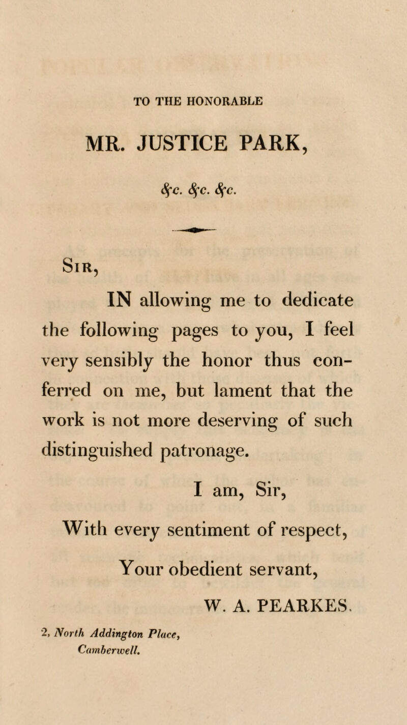 TO THE HONORABLE MR. JUSTICE PARK, SfC. 8^C. iSfC. Sir, IN allowing me to dedicate the following pages to you, I feel very sensibly the honor thus con¬ ferred on me, but lament that the work is not more deserving of such distinguished patronage. I am, Sir, With every sentiment of respect, Your obedient servant. 2, North Addington Place, Camberwell. W. A. PEARKES.