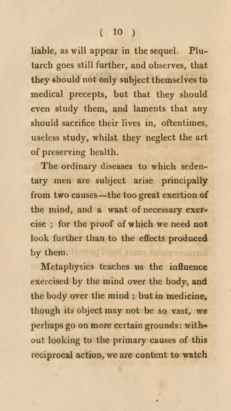 liable, as will appear in the sequel. Plu¬ tarch goes still further, and observes, that they should not only subject themselves to medical precepts, but that they should even study them, and laments that any should sacrifice their lives in, oftentimes, useless study, whilst they neglect the art of preserving health. The ordinary diseases to which seden¬ tary men are subject arise principally from two causes—the too great exertion of the mind, and a want of necessary exer¬ cise ; for the proof of which we need not look further than to the effects produced by them. Metaphysics teaches us the influence exercised by the mind over the body, and the body over the mind ; but in medicine, though its object may not be so vast, we perhaps go on more certain grounds: with-» out looking to the primary causes of this reciprocal action, we are content to watch