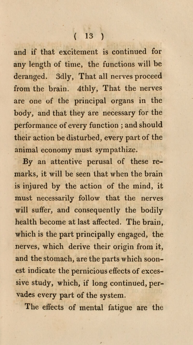 and if that excitement is continued for any length of time, the functions will be deranged. 3dly, That all nerves proceed from the brain. 4thly, That the nerves are one of the principal organs in the body, and that they are necessary for the performance of every function ; and should their action be disturbed, every part of the animal economy must sympathize. By an attentive perusal of these re¬ marks, it will be seen that when the brain is injured by the action of the mind, it must necessarily follow that the nerves will suffer, and consequently the bodily health become at last affected. The brain, which is the part principally engaged, the nerves, which derive their origin from it, and the stomach, are the parts which soon¬ est indicate the pernicious effects of exces¬ sive study, which, if long continued, per¬ vades every part of the system. The effects of mental fatigue are the