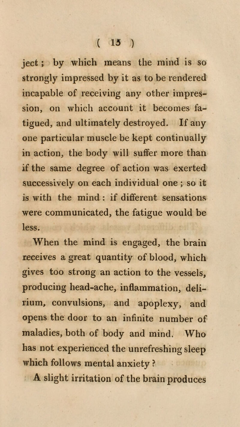 ject; by which means the mind is so strongly impressed by it as to be rendered incapable of receiving any other impres¬ sion, on which account it becomes fa¬ tigued, and ultimately destroyed. If any one particular muscle be kept continually in action, the body will suffer more than if the same degree of action was exerted successively on each individual one ; so it is with the mind : if different sensations were communicated, the fatigue would be less. When the mind is engaged, the brain receives a great quantity of blood, which gives too strong an action to the vessels, producing head-ache, inflammation, deli¬ rium, convulsions, and apoplexy, and opens the door to an infinite number of maladies, both of body and mind. Who has not experienced the unrefreshing sleep which follows mental anxiety ? A slight irritation of the brain produces