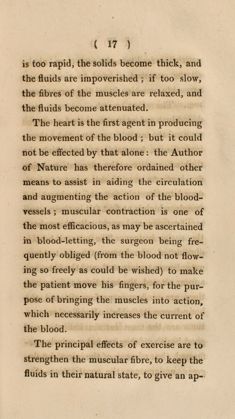 is too rapid, the solids become thick, and the fluids are impoverished ; if too slow, the fibres of the muscles are relaxed, and the fluids become attenuated. The heart is the first agent in producing the movement of the blood ; but it could not be effected by that alone: the Author of Nature has therefore ordained other means to assist in aiding the circulation and augmenting the action of the blood¬ vessels ; muscular contraction is one of the most efficacious, as may be ascertained in blood-letting, the surgeon being fre¬ quently obliged (from the blood not flow¬ ing so freely as could be wished) to make the patient move his fingers, for the pur¬ pose of bringing the muscles into action, which necessarily increases the current of the blood. The principal effects of exercise are to strengthen the muscular fibre, to keep the fluids in their natural state, to give an ap-