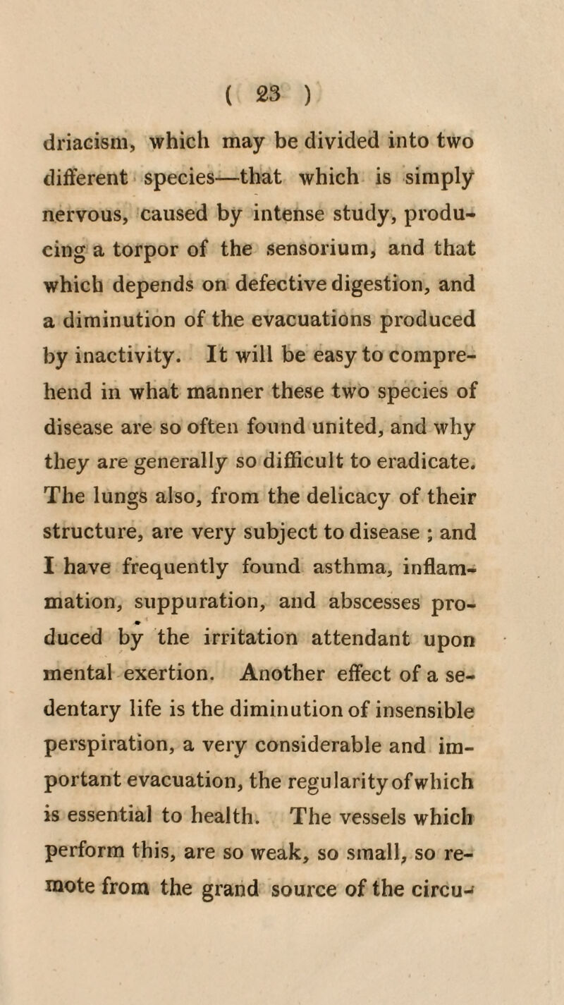 driacism, which may be divided into two different • species—that which is simply nervous, caused by intense study, produ¬ cing a torpor of the sensorium, and that which depends on defective digestion, and a diminution of the evacuations produced by inactivity. It will be easy to compre¬ hend in what manner these two species of disease are so often found united, and why they are generally so difficult to eradicate. The lungs also, from the delicacy of their structure, are very subject to disease ; and I have frequently found asthma, inflam¬ mation, suppuration, and abscesses pro- » * duced by the irritation attendant upon mental exertion. Another effect of a se¬ dentary life is the diminution of insensible perspiration, a very considerable and im¬ portant evacuation, the regularityofwhich is essential to health. The vessels which perform this, are so weak, so small, so re¬ mote from the grand source of the circu-*