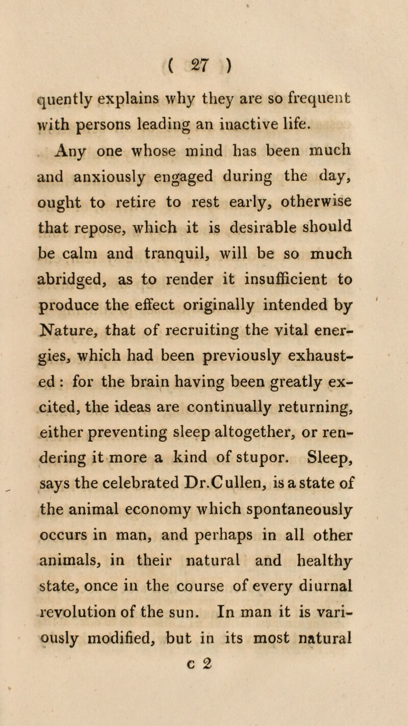 qiiently explains why they are so frequent with persons leading an inactive life. Any one whose mind has been much and anxiously engaged during the day, ought to retire to rest early, otherwise that repose, which it is desirable should be calm and tranquil, will be so much abridged, as to render it insufficient to produce the effect originally intended by Nature, that of recruiting the vital ener¬ gies, which had been previously exhaust¬ ed : for the brain having been greatly ex¬ cited, the ideas are continually returning, either preventing sleep altogether, or ren¬ dering it more a kind of stupor. Sleep, says the celebrated Dr.Cullen, is a state of the animal economy which spontaneously occurs in man, and perhaps in all other animals, in their natural and healthy state, once in the course of every diurnal revolution of the sun. In man it is vari¬ ously modified, but in its most natural c 2