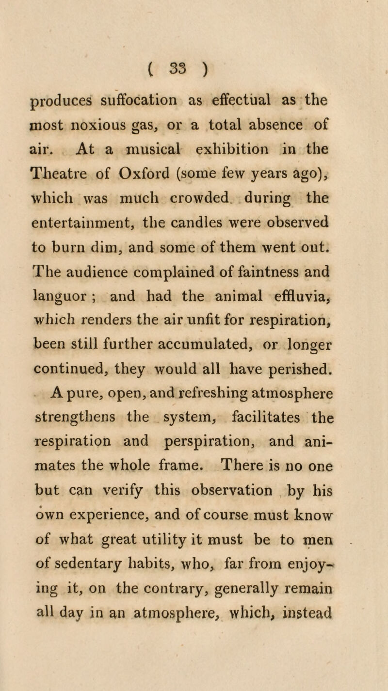 produces suffocation as effectual as the most noxious gas, or a total absence of air. At a musical exhibition in the Theatre of Oxford (some few years ago), which was much crowded, during the entertainment, the candles were observed to burn dim, and some of them went out. The audience complained of faintness and languor ; and had the animal effluvia, which renders the air unfit for respiration, been still further accumulated, or longer continued, they would all have perished. A pure, open, and refreshing atmosphere strengthens the system, facilitates the respiration and perspiration, and ani¬ mates the whole frame. There is no one but can verify this observation by his own experience, and of course must know of what great utility it must be to men of sedentary habits, who, far from enjoy¬ ing it, on the contrary, generally remain all day in an atmosphere, which, instead