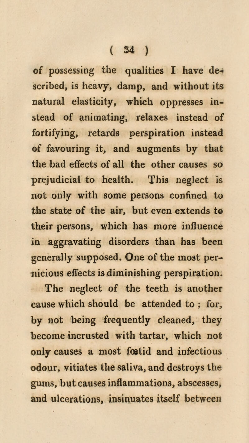 of possessing the qualities I have de-i scribed, is heavy, damp, and without its natural elasticity, which oppresses in¬ stead of animating, relaxes instead of fortifying, retards perspiration instead of favouring it, and augments by that the bad effects of all the other causes so prejudicial to health. This neglect is not only with some persons confined to the state of the air, but even extends to their persons, which has more influence in aggravating disorders than has been generally supposed. One of the most per¬ nicious effects is diminishing perspiration. The neglect of the teeth is another cause which should be attended to ; for, by not being frequently cleaned, they become incrusted with tartar, which not only causes a most foetid and infectious odour, vitiates the saliva, and destroys the gums, but causes inflammations, abscesses, and ulcerations, insinuates itself between