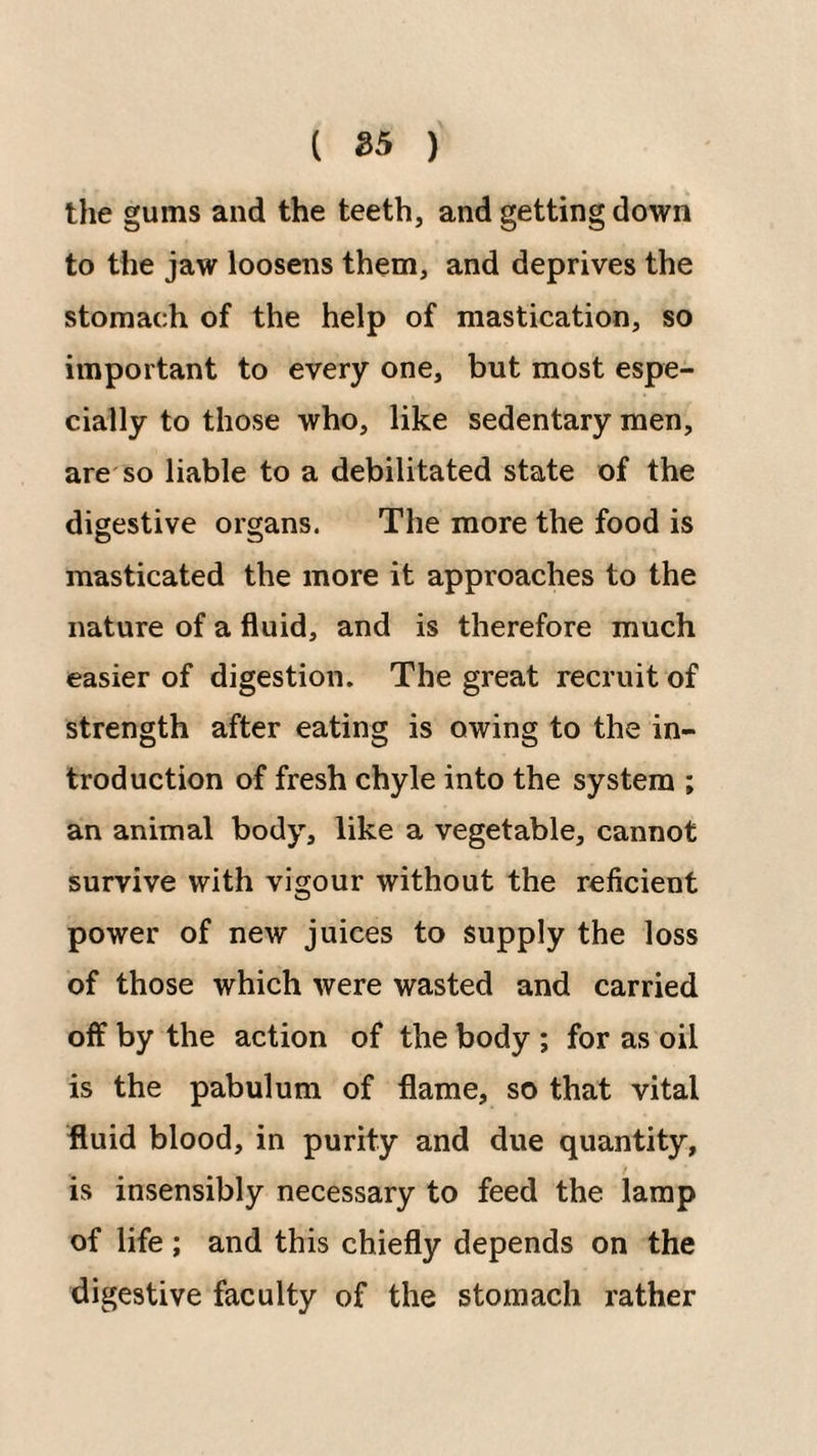 ( 25 ) the gums and the teeth, and getting down to the jaw loosens them, and deprives the stomach of the help of mastication, so important to every one, but most espe¬ cially to those who, like sedentary men, are'so liable to a debilitated state of the digestive organs. The more the food is masticated the more it approaches to the nature of a fluid, and is therefore much easier of digestion. The great recruit of strength after eating is owing to the in¬ troduction of fresh chyle into the system ; an animal body, like a vegetable, cannot survive with vigour without the reficient power of new juices to supply the loss of those which were wasted and carried off by the action of the body ; for as oil is the pabulum of flame, so that vital fluid blood, in purity and due quantity, is insensibly necessary to feed the lamp of life ; and this chiefly depends on the digestive faculty of the stomach rather