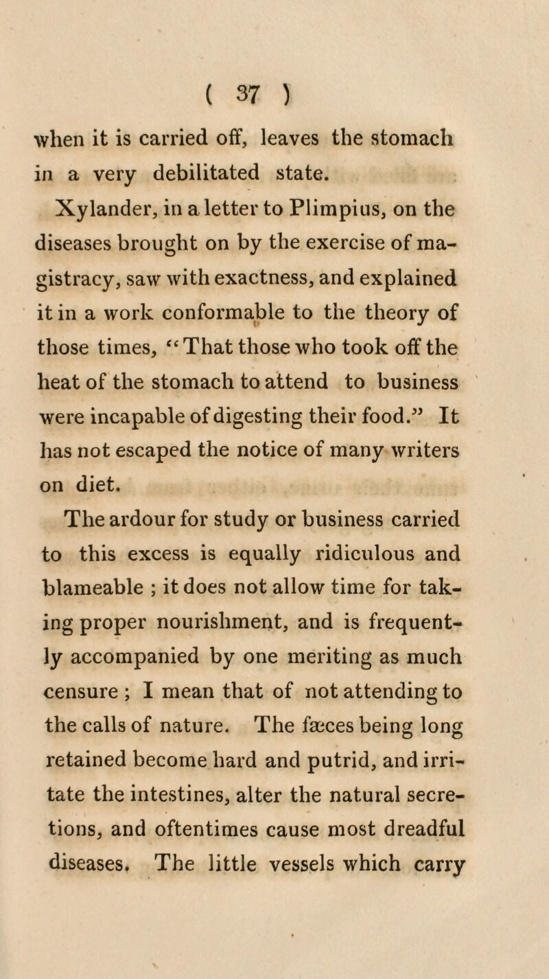 when it is carried off, leaves the stomach in a very debilitated state. Xylander, in a letter to Plimpius, on the diseases brought on by the exercise of ma¬ gistracy, saw with exactness, and explained it in a work conformable to the theory of those times, “ That those who took off the heat of the stomach to attend to business were incapable of digesting their food.^’ It has not escaped the notice of many writers on diet. The ardour for study or business carried to this excess is equally ridiculous and blameable ; it does not allow time for tak¬ ing proper nourishment, and is frequent¬ ly accompanied by one meriting as much censure ; I mean that of not attending to the calls of nature. The faeces being long retained become hard and putrid, and irri¬ tate the intestines, alter the natural secre¬ tions, and oftentimes cause most dreadful diseases. The little vessels which carry