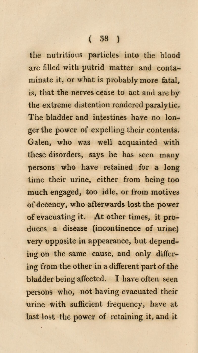 the nutritions particles into the blood are filled with putrid matter and conta¬ minate it, or what is probably more fatal, is, that the nerves cease to act and are by the extreme distention rendered paralytic. The bladder and intestines have no lon¬ ger the power of expelling their contents. Galen, who was well acquainted with these disorders, says he has seen many persons who have retained for a long time their urine, either from being too much engaged, too idle, or from motives of decency, who afterwards lost the power of evacuating it. At other times, it pro¬ duces a disease (incontinence of urine) very opposite in appearance, but depend¬ ing on the same cause, and only differ¬ ing from the other in a different part of the bladder being affected. I have often seen persons who, not having evacuated their urine with sufficient frequency, have at last lost the power of retaining it, and it