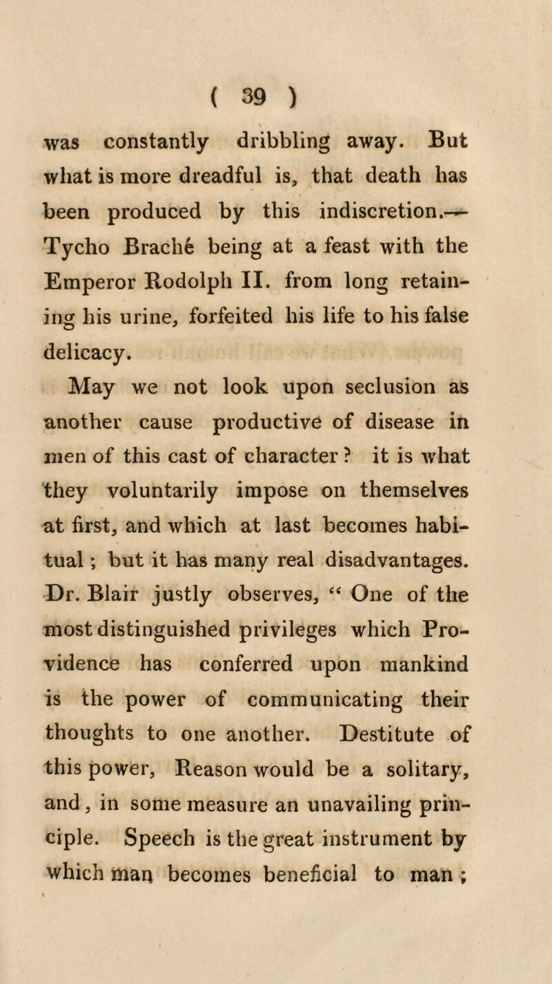 was constantly dribbling away. But what is more dreadful is, that death has been produced by this indiscretion.-— Tycho Brach6 being at a feast with the Emperor Bodolph II. from long retain¬ ing his urine, forfeited his life to his false delicacy. May we not look upon seclusion as another cause productive of disease in men of this cast of character ? it is w'hat they voluntarily impose on themselves at first, and which at last becomes habi¬ tual ; but it has many real disadvantages. Dr. Blair justly observes, “ One of the most distinguished privileges which Pro¬ vidence has conferred upon mankind is the power of communicating their thoughts to one another. Destitute of this power. Reason would be a solitary, and, in some measure an unavailing prin¬ ciple. Speech is the great instrument by which man becomes beneficial to man ;