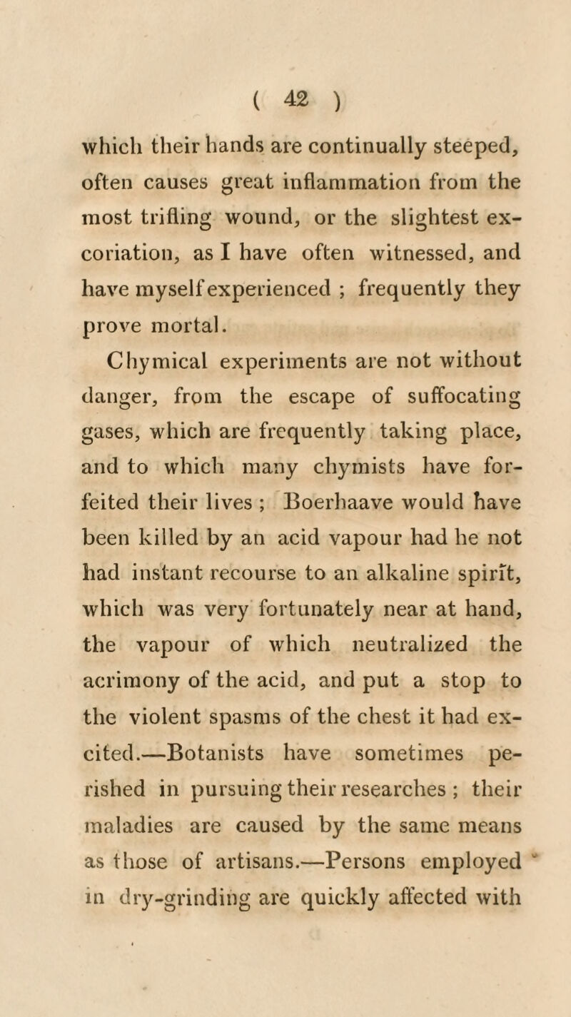 which their hands are continually steeped, often causes great inflammation from the most trifling wound, or the slightest ex¬ coriation, as I have often witnessed, and have myself experienced ; frequently they prove mortal. Chymical experiments are not without danger, from the escape of suffocating gases, which are frequently taking place, and to which many chyrnists have for¬ feited their lives ; Boerhaave would have been killed by an acid vapour had he not had instant recourse to an alkaline spirit, which was very fortunately near at hand, the vapour of which neutralized the acrimony of the acid, and put a stop to the violent spasms of the chest it had ex¬ cited.—Botanists have sometimes pe¬ rished in pursuing their researches ; their maladies are caused by the same means as those of artisans.—Persons employed “ in dry-grinding are quickly affected with